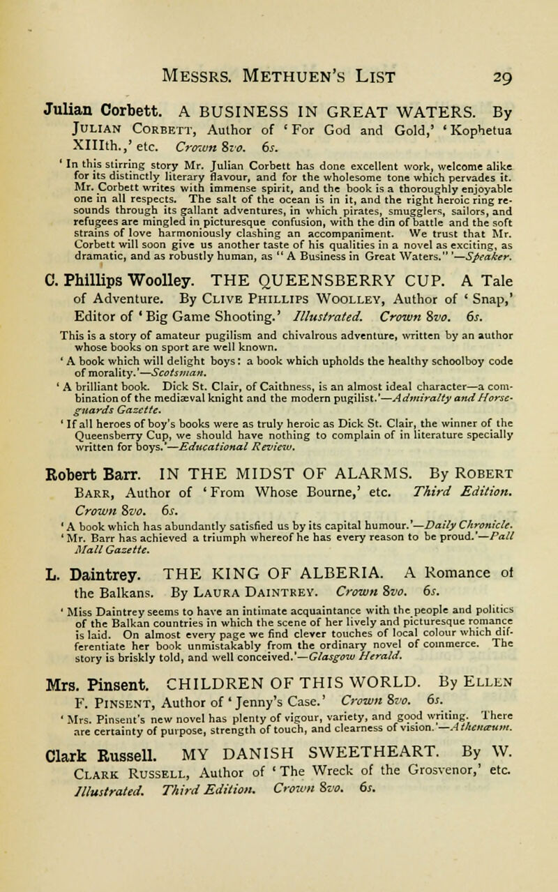 Julian Corbett. A BUSINESS IN GREAT WATERS. By Julian Corbett, Author of 'For God and Gold,' 'Kophetua XHIth.,' etc. Crown %vo. 6s. ' In this stirring story Mr. Julian Corbett has done excellent work, welcome alike for its distinctly literary flavour, and for the wholesome tone which pervades it. Mr. Corbett writes with immense spirit, and the book is a thoroughly enjoyable one in all respects. The salt of the ocean is in it, and the right heroic ring re- sounds through its gallant adventures, in which pirates, smugglers, sailors, and refugees are mingled in picturesque confusion, with the din of battle and the soft strains of love harmoniously clashing an accompaniment. We trust that Mr. Corbett will soon give us another taste of his qualities in a novel as exciting, as dramatic, and as robustly human, as  A Business in Great Waters. '—Speaker, C. Phillips Woolley. THE QUEENSBERRY CUP. A Tale of Adventure. By Clive Phillips Woolley, Author of * Snap,' Editor of * Big Game Shooting.' Illustrated. Crown Svo. 6s. This is a story of amateur pugilism and chivalrous adventure, written by an author whose books on sport are well known. ' A book which will delight boys: a book which upholds the healthy schoolboy code of morality.'—Scotsman. ' A brilliant book. Dick St. Clair, of Caithness, is an almost ideal character—a com- bination of the mediaeval knight and the modern pugilist.'—Admiralty and Horse- guards Gazette. ' If all heroes of boy's books were as truly heroic as Dick St. Clair, the winner of the Queensberry Cup, we should have nothing to complain of in literature specially written for boys.'—Educational Review. Robert Barr. IN THE MIDST OF ALARMS. By Robert Barr, Author of ' From Whose Bourne,' etc. Third Edition. Crown Svo. 6s. 'A book which has abundantly satisfied us by its capital humour.'—Daily Chronicle. ' Mr. Barr has achieved a triumph whereof he has every reason to be proud.'—Pall Mall Gazette. L. Daintrey. THE KING OF ALBERIA. A Romance of the Balkans. By Laura Daintrey. Crown Svo. 6s. ' Miss Daintrey seems to have an intimate acquaintance with the people and politics of the Balkan countries in which the scene of her lively and picturesque romance is laid. On almost every page we find clever touches of local colour which dif- ferentiate her book unmistakably from the ordinary novel of commerce. The story is briskly told, and well conceived.'—Glasgow Herald. Mrs. Pinsent. CHILDREN OF THIS WORLD. By Ellen F. Pinsent, Author of Jenny's Case.' Crown Svo. 6s. ' Mrs. Pinsent's new novel has plenty of vigour, variety, and good writing, 'there are certainty of purpose, strength of touch, and clearness of vision. —Athcnaum. Clark Russell. MY DANISH SWEETHEART. By W. Clark Russell, Author of 'The Wreck of the Grosvenor,' etc Illustrated. Third Edition. Crown Svo. 6s.