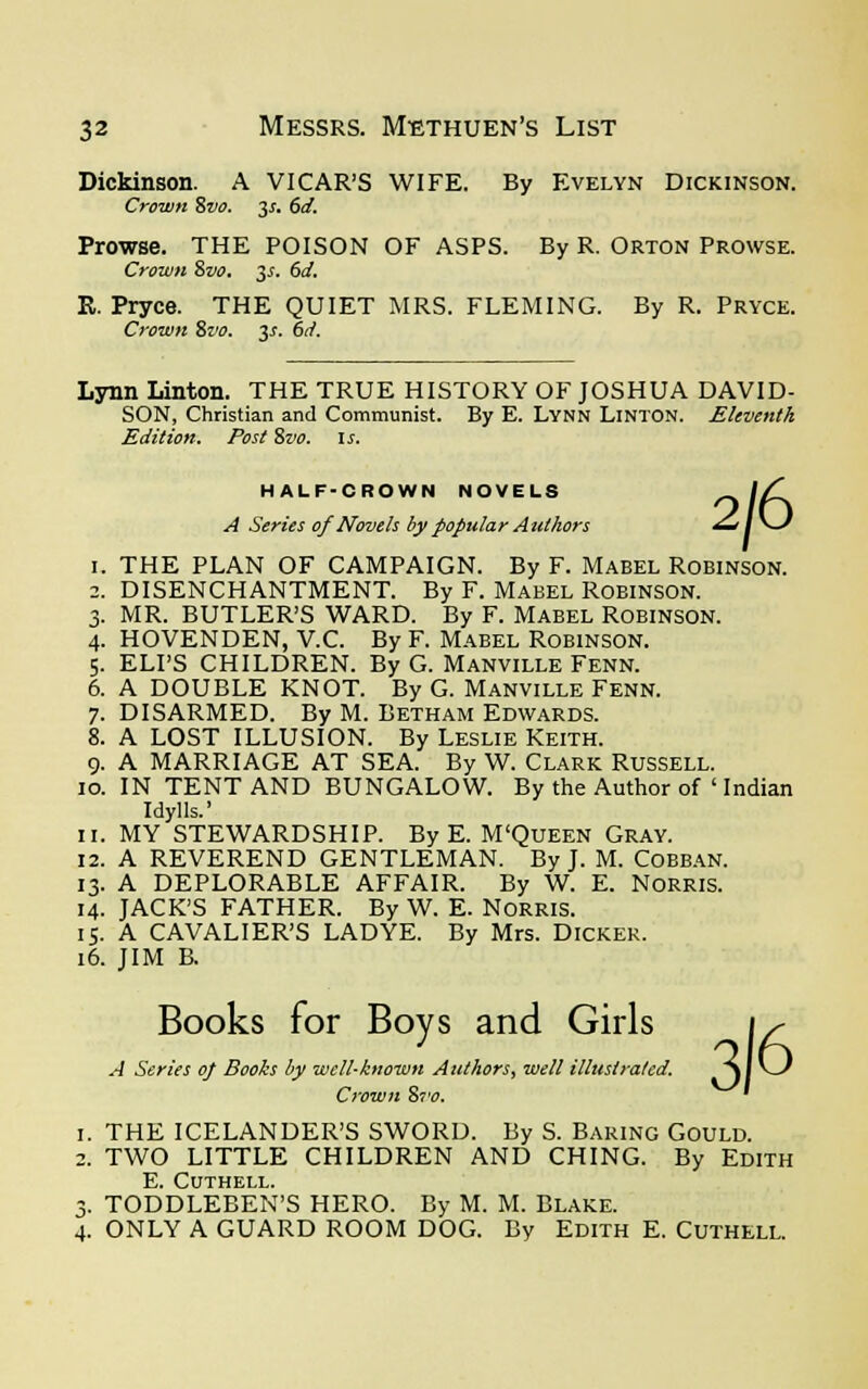 Dickinson. A VICAR'S WIFE. By Evelyn Dickinson. Crown Svo. 3*. 6d. Prowse. THE POISON OF ASPS. By R. Orton Prowse. Crown 8vo. 3s. 6d. R. Pryce. THE QUIET MRS. FLEMING. By R. Pryce. Crown 8vo. 3s. 6d. Lynn Linton. THE TRUE HISTORY OF JOSHUA DAVID- SON, Christian and Communist. By E. Lynn Linton. Eleventh Edition. Post Svo. is. HALF-CROWN NOVELS A Series of Novels by popular Authors 2/6 1. THE PLAN OF CAMPAIGN. By F. Mabel Robinson. 2. DISENCHANTMENT. By F. Mabel Robinson. 3. MR. BUTLER'S WARD. By F. Mabel Robinson. 4. HOVENDEN, V.C. By F. Mabel Robinson. 5. ELI'S CHILDREN. By G. Manville Fenn. 6. A DOUBLE KNOT. By G. Manville Fenn. 7. DISARMED. By M. Betham Edwards. 8. A LOST ILLUSION. By Leslie Keith. 9. A MARRIAGE AT SEA. By W. Clark Russell. 10. IN TENT AND BUNGALOW. By the Author of ' Indian Idylls.' 11. MY STEWARDSHIP. By E. M'Queen Gray. 12. A REVEREND GENTLEMAN. By J. M. Cobban. 13. A DEPLORABLE AFFAIR. By W. E. NORRIS. 14. JACKS FATHER. By W. E. Norris. 15. A CAVALIER'S LADYE. By Mrs. Dicker. 16. JIM B. Books for Boys and Girls A Series of Books by well-known Authors, well illustrated. Crown &vo. 3/6 i. THE ICELANDER'S SWORD. By S. Baring Gould. 2. TWO LITTLE CHILDREN AND CHING. By Edith E. CUTHELL. 3. TODDLEBEN'S HERO. By M. M. BLAKE. 4. ONLY A GUARD ROOM DOG. By EDITH E. CUTHELL.