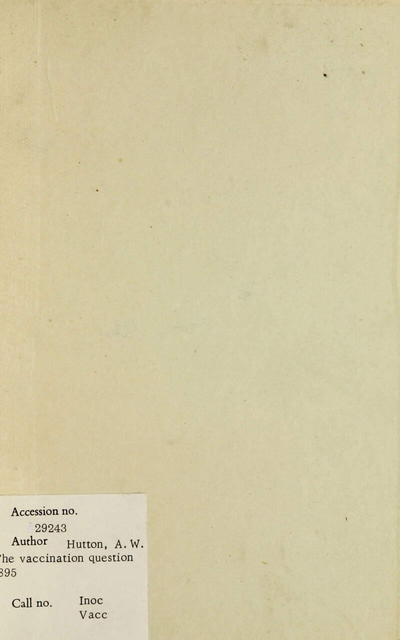 Accession no. 29243 Author Hutton, A. W. he vaccination question 395 Call no. Inoc Vacc