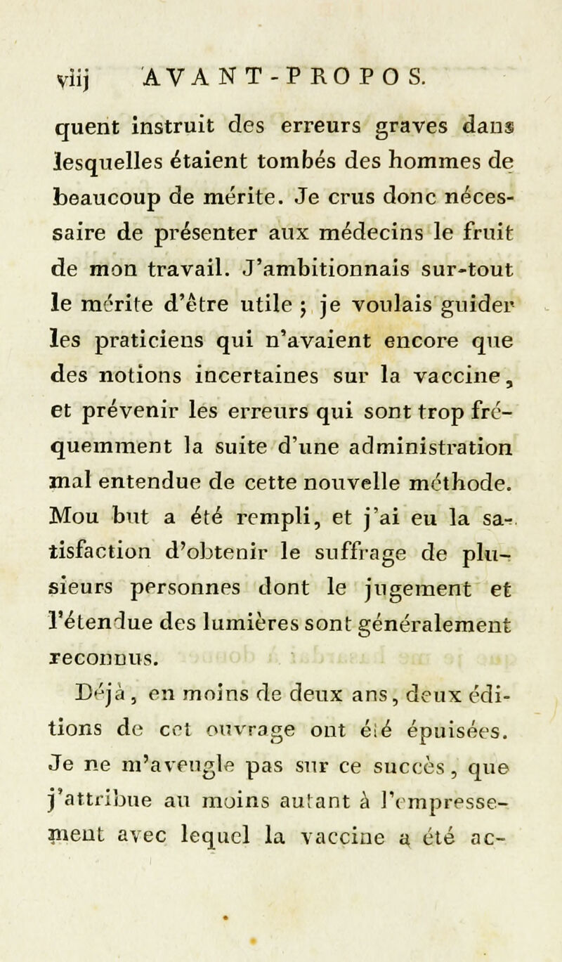 viij AVANT-PROPO S. quent instruit des erreurs graves dans lesquelles étaient tombés des hommes de beaucoup de mérite. Je crus donc néces- saire de présenter aux médecins le fruit de mon travail. J'ambitionnais sur-tout le mérite d'être utile 5 je voulais guider les praticiens qui n'avaient encore que des notions incertaines sur la vaccine, et prévenir les erreurs qui sont trop fré- quemment la suite d'une administi-ation mal entendue de cette nouvelle méthode. Mou but a été rempli, et j'ai eu la sa- tisfaction d'obtenir le suffrage de plu- sieurs personnes dont le jugement et l'étendue des lumières sont généralement reconnus. Déjà , en moins de deux ans, deux édi- tions de cet ouvrage ont éié épuisées. Je ne m'aveugle pas sur ce succès, que j'attribue au moins autant à Tempresse- nieut avec lequel la vaccine a été ac-