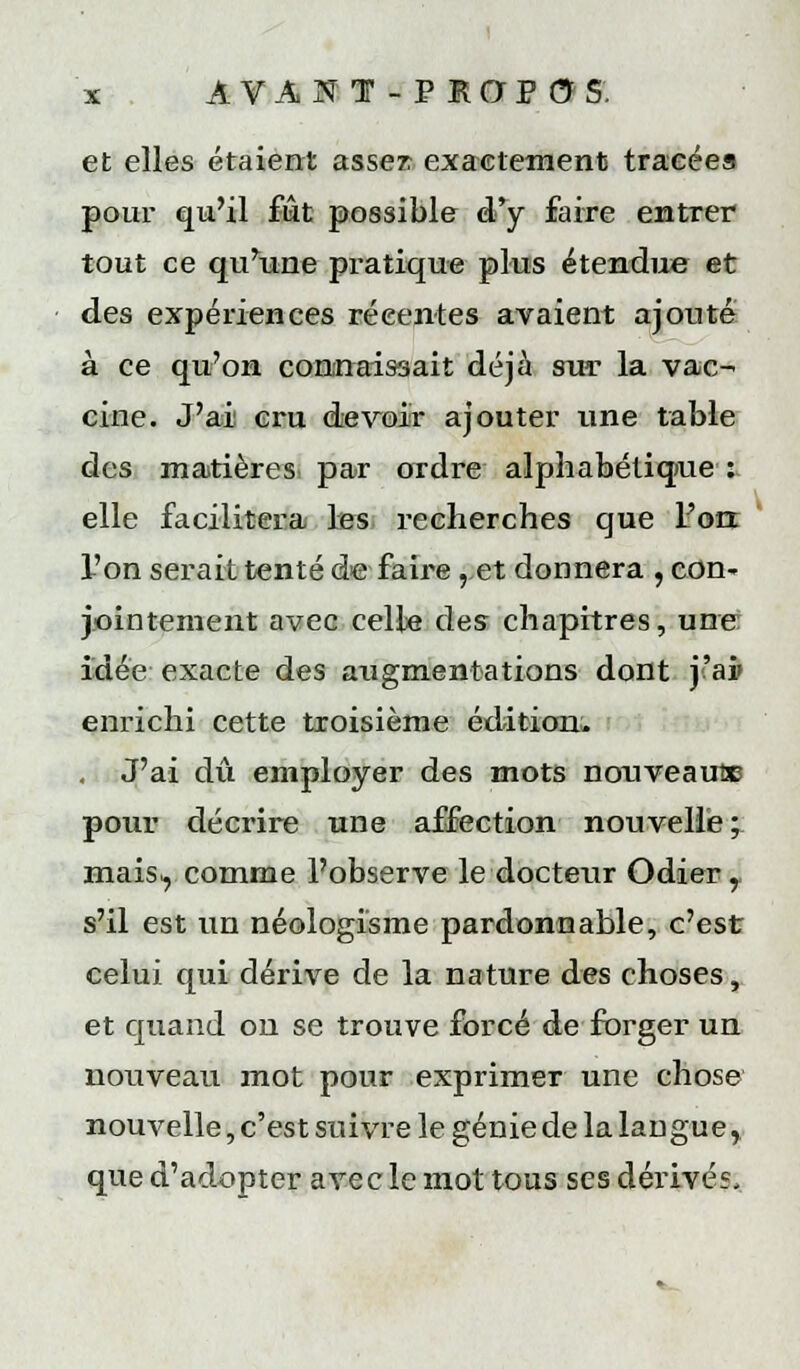 et elles étaient asser exacletnenti tracées pour qu'il fut possible d.*y faire entrer tout ce qu^une pratique plus étendue et des expériences récentes avaient ajouté à ce qu'on contrraisaait déjà sur la vac- cine. J'ai cru devoir ajouter ime table des matières^ par ordre alpliabétiqiue : elle facilitera Iss, recherches que Fou l'on serait tenté de faire ,,et donnera , con- jjointement avec celle des chapitres, une: idée exacte des augmentations dont j'ai> enrichi cette troisième édition;. . J'ai dû employer des mots nonveaufiB pour décrire une affection nouvelle; mais^ comme l'observe le docteur Odier, s'il est un néologisme pardonnable, c'est celui qui dérive de la nature des choses, et quand ou se trouve forcé de forger un nouveau mot pour exprimer une chose nouvelle, c'est suivre le génie de la langue, que d'adopter avec le mot tous ses dérivés.