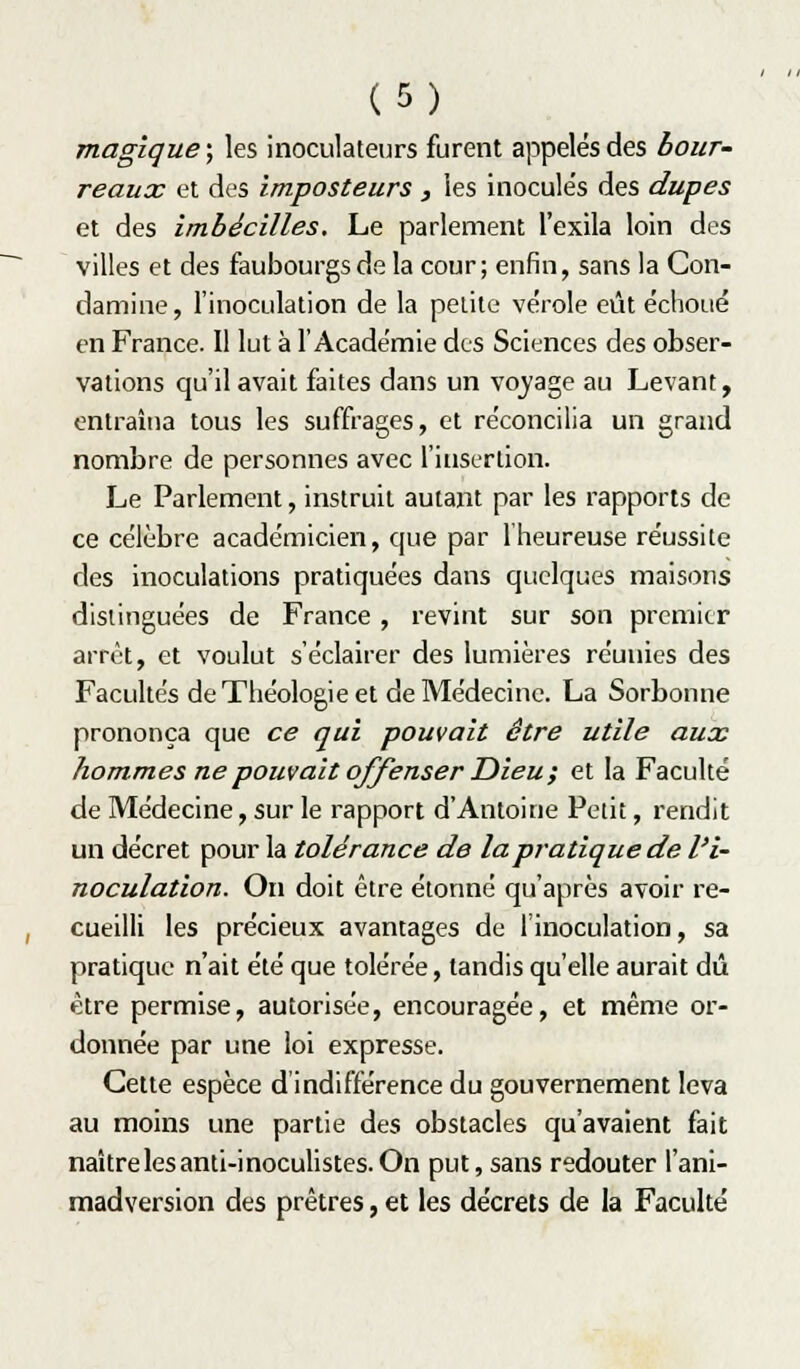 magique ; les inoculateurs furent appelés des bour- reaux et des imposteurs , les inocule's des dupes et des imbécilles. Le parlement l'exila loin des villes et des faubourgs de la cour; enfin, sans la Con- damine, rinoculation de la petite vérole eût éclioué en France. Il lut à l'Académie des Sciences des obser- vations qu'il avait faites dans un vojage au Levant, entraîna tous les suffrages, et réconcilia un grand nombre de personnes avec l'insertion. Le Parlement, instruit autant par les rapports de ce célèbre académicien, que par l'heureuse réussite des inoculations pratiquées dans quelques maisons distinguées de France , revint sur son premier arrêt, et voulut s'éclairer des lumières réunies des Facultés de Théologie et de Médecine. La Sorbonne prononça que ce qui pouvait être utile aux hommes ne pouvait offenser Dieu; et la Faculté de Médecine, sur le rapport d'Antoine Petit, rendit un décret pour la tolérance de la pratique de l'i- noculation. On doit être étonné qu'après avoir re- cueilli les précieux avantages de l'inoculation, sa pratique n'ait été que tolérée, tandis qu'elle aurait dû être permise, autorisée, encouragée, et même or- donnée par une loi expresse. Cette espèce d'indifférence du gouvernement leva au moins une partie des obstacles qu'avaient fait naître les anti-inocuhstes. On put, sans redouter l'ani- madverslon des prêtres, et les décrets de la Faculté