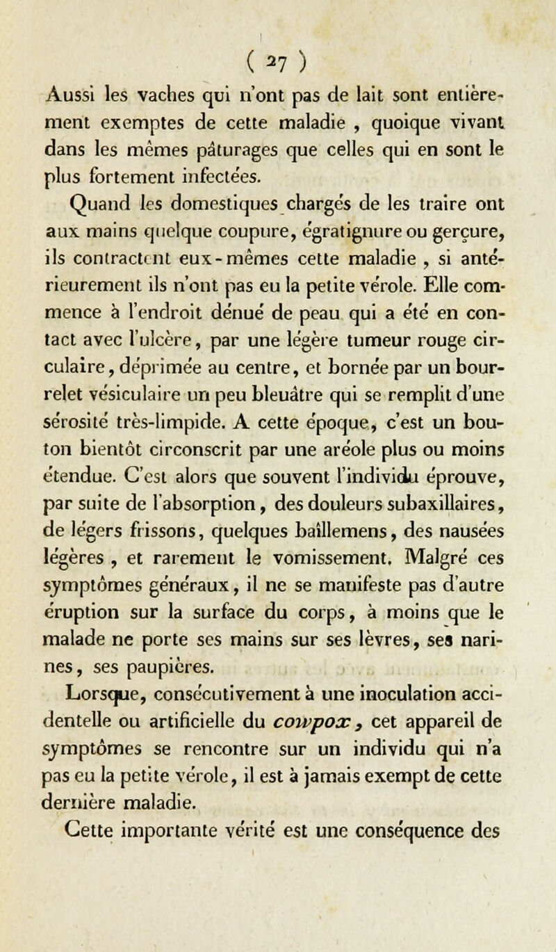 (^7) Aussi les vaches qui n'ont pas de lait sont entière- ment exemptes de cette maladie , quoique vivant dans les mêmes pâturages que celles qui en sont le plus fortement iiifecle'es. Quand les domestiques charges de les traire ont aux mains quelque coupure, égratignure ou gerçure, ils contractent eux-mêmes cette maladie , si anté- rieurement ils n'ont pas eu la petite ve'role. Elle com- mence à l'endroit dénué' de peau qui a été en con- tact avec l'ulcère, par une légère tumeur rouge cir- culaire, dépiimée au centre, et bornée par un bour- relet vésiculaire un peu bleuâtre qui se remplit d'une sérosité très-limpide. A cette époque, c'est un bou- ton bientôt circonscrit par une aréole plus ou moins étendue. C'est alors que souvent l'individu éprouve, par suite de l'absorption, des douleurs subaxillaires, de légers frissons, quelques baîllemens, des nausées légères , et rarement le vomissement. Malgré ces symptômes généraux, il ne se manifeste pas d'autre éruption sur la surface du corps, à moins que le malade ne porte ses mains sur ses lèvres, ses nari- nes, ses paupières. Lorsque, consécutivement à une inoculation acci- dentelle ou artificielle du cowpox, cet appareil de symptômes se rencontre sur un individu qui n'a pas eu la petite vérole, il est à jamais exempt de cette dernière maladie. Cette importante vérité est une conséquence des