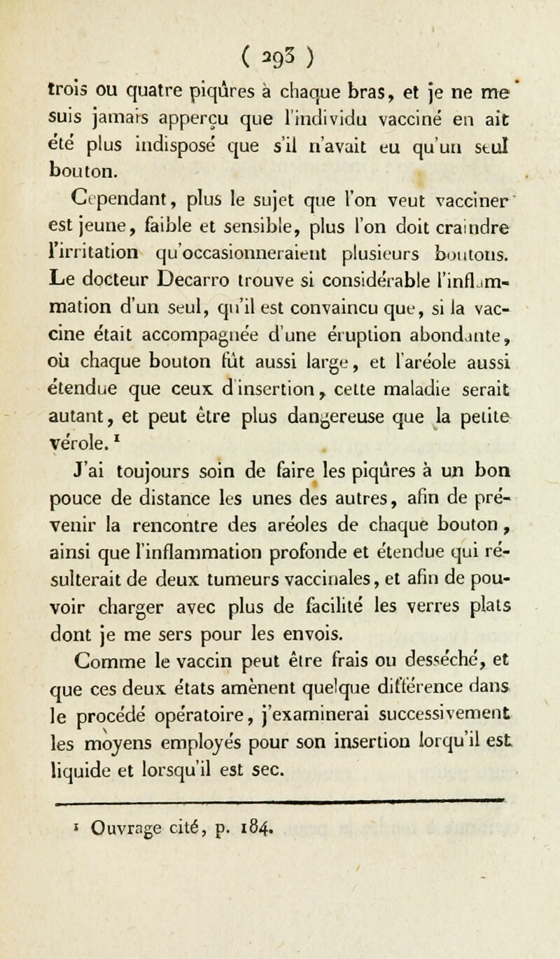 trois ou quatre piqûres à chaque bras, et je ne me* suis jamai^s apperçu que l'individu vacciné en ait été plus indisposé que s'il n'avait eu qu'un stul bouton. Cependant, plus le sujet que l'on veut vacciner est jeune, faible et sensible, plus l'on doit craindre l'irritation qu'occasionneraient plusieurs boutons. Le docteur Decarro trouve si considérable l'infljm- mation d'un seul, qu'il est convaincu que, si la vac- cine était accompagnée d'une éruption abondante, où chaque bouton fût aussi largt', et l'aréole aussi étendue que ceux dinsertion, celte maladie serait autant, et peut être plus dangereuse que la petite vérole. ' J'ai toujours soin de faire les piqûres à un bon pouce de distance les unes des autres, afin de pré- venir la rencontre des aréoles de chaque bouton, ainsi que l'inflammation profonde et étendue qui ré- sulterait de deux tumeurs vaccinales, et afin de pou- voir charger avec plus de facilité les verres plats dont je me sers pour les envois. Comme le vaccin peut être frais ou desséché, et que ces deux états amènent quelque différence dans le procédé opératoire, j'examinerai successivement les moyens employés pour son insertion lorqu'il est liquide et lorsqu'il est sec.