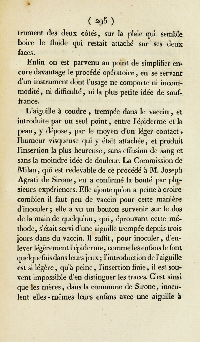 (=95) trument des deux côtés, sur la plaie qui semble boire le fluide qui restait attache' sur ses deux faces. Enfin on est parvenu au point de simplifier en- core davantage le procédé opératoire, en se servant d'un instrument dont l'usage ne comporte ni incom- modité, ni difficulté, ni la plus petite idée de souf- france. L'aiguille à coudre , trempée dans le vaccin, et introduite par un seul point, entre l'épiderme et la peau, y dépose, par le moyen d'un léger contact » l'humeur visqueuse qui y était attachée, et produit l'insertion la plus heureuse, sans effusion de sang et sans la moindre idée de douleur. La Commission de Milan, qui est redevable de ce procédé à M. Joseph Agrati de Sirone, en a confirmé la bonté par plu- sieurs expériences. Elle ajoute qu'on a peine à croire combien il faut peu de vaccin pour cette manière d'inoculer ; elle a vu un bouton survenir sur le dos de la main de quelqu'un, qui, éprouvant cette mé- thode, s'était servi d'une aiguille trempée depuis trois jours dans du vaccin. Il suffit, pour inoculer, d en- lever légèrement l'épiderme, comme les enfans le font quelquefoisdans leurs jeux; l'introduction de l'aiguille est si légère, qu'à peine, l'insertion finie, il est sou- vent impossible d'en distinguer les traces. C'est ainsi que les mères, dans la commune de Sirone, inocu- lent elles-naêmes leurs enfans avec une aiguille à