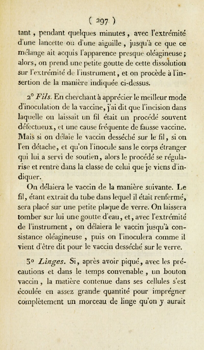 ( ^97 ) tant, pendant quelques minutes , avec l'extre'mité d'une lancette ou d'une aiguille , jusqu'à ce que ce mélange ait acquis l'apparence presque oléagineuse; alors, on prend une petite goutte de cette dissolution sur l'extre'mitë de linstrument, et on procède à 1 in- sertion de la manière indiquée ci-dessus. 2° Fils. En cherchant à apprécier le meilleur mode d'inoculation de la vaccine, j'ai dit que l'incision dans laquelle on laissait un fil était un procédé souvent défectueux, et une cause fréquente de fausse vaccine. Mais si on délaie le vaccin desséché sur le fil, si on l'en détache, et qu'on l'inocule sans le corps étranger qui lui a servi de soutien, alors le procédé se régula- rise et rentre dans la classe de celui que je viens d in- diquer. On délaiera le vaccin de la manière suivante. Le fil, étant extrait du tube dans lequel il était renfermé, sera placé sur une petite plaque de verre. On laissera tomber sur lui une goutte d'eau, et, avec l'extrémité de l'instrument, on délaiera le vaccin jusqu'à con- sistance oléagineuse , puis on l'inoculera comme il vient d'être dit pour le vaccin desséché sur le verre. 3° Linges. Si, après avoir piqué, avec les pré- cautions et dans le temps convenable , un bouton vaccin , la matière contenue dans ses cellules s'est écoulée en assez grande quantité pour imprégner complètement un morceau de linge qu'on y aurait