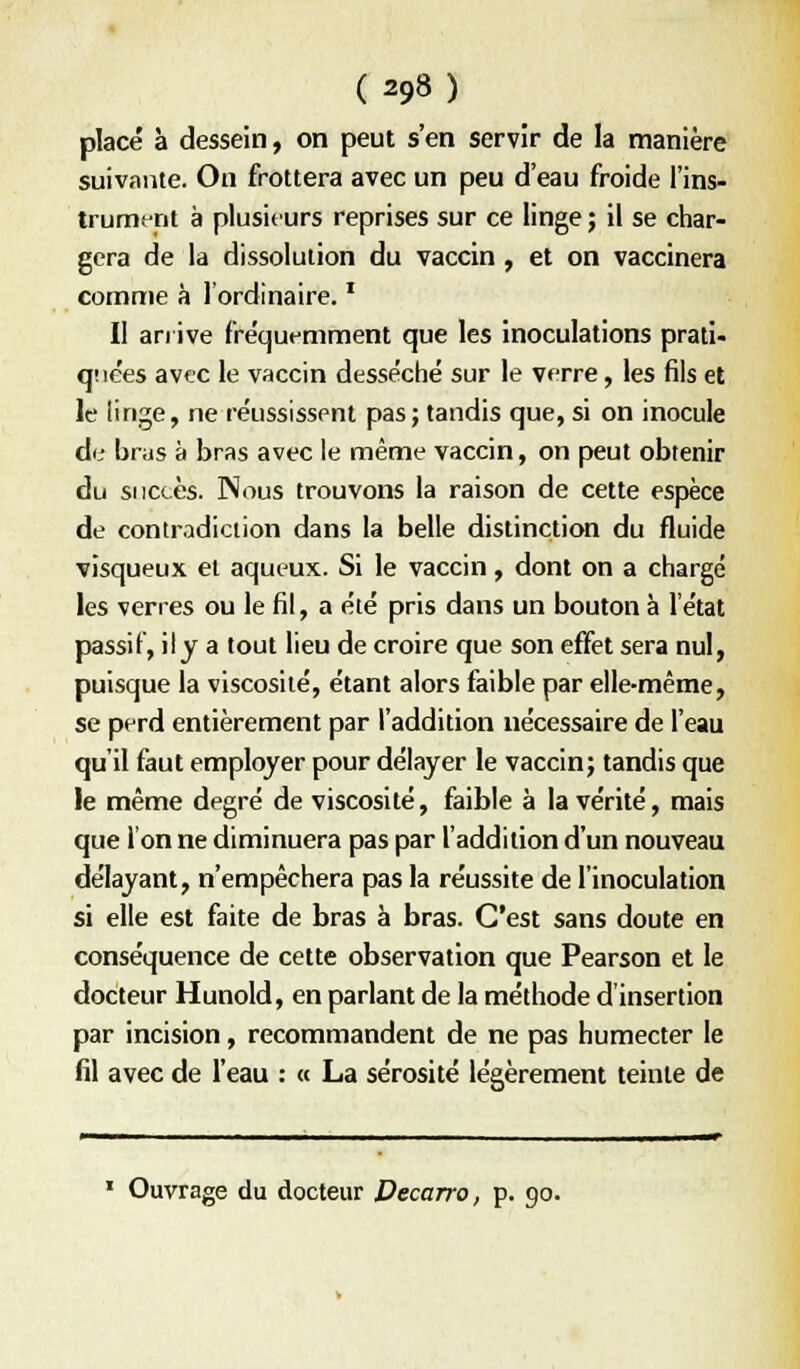 placé à dessein, on peut s'en servir de la manière suivante. On frottera avec un peu d'eau froide l'ins- trument à plusieurs reprises sur ce linge ; il se char- gera de la dissolution du vaccin , et on vaccinera comme à 1 ordinaire. * Il anive fréquemment que les inoculations prati- qiiées avec le vaccin desséché sur le verre, les fils et le linge, ne réussissent pas ; tandis que, si on inocule de brus à bras avec le même vaccin, on peut obtenir du succès. Nous trouvons la raison de cette espèce de contradiction dans la belle distinction du fluide visqueux et aqueux. Si le vaccin, dont on a chargé les verres ou le fil, a été pris dans un bouton à l'état passif, ily a tout lieu de croire que son effet sera nul, puisque la viscosité, étant alors faible par elle-même, se perd entièrement par l'addition nécessaire de l'eau qu'il faut employer pour délayer le vaccinj tandis que le même degré de viscosité, faible à la vérité, mais que 1 on ne diminuera pas par l'addition d'un nouveau délayant, n'empêchera pas la réussite de l'inoculation si elle est faite de bras ë bras. C'est sans doute en conséquence de cette observation que Pearson et le docteur Hunold, en parlant de la méthode d'insertion par incision, recommandent de ne pas humecter le fil avec de l'eau : « La sérosité légèrement teinte de ' Ouvrage du docteur Decarro, p. 90.