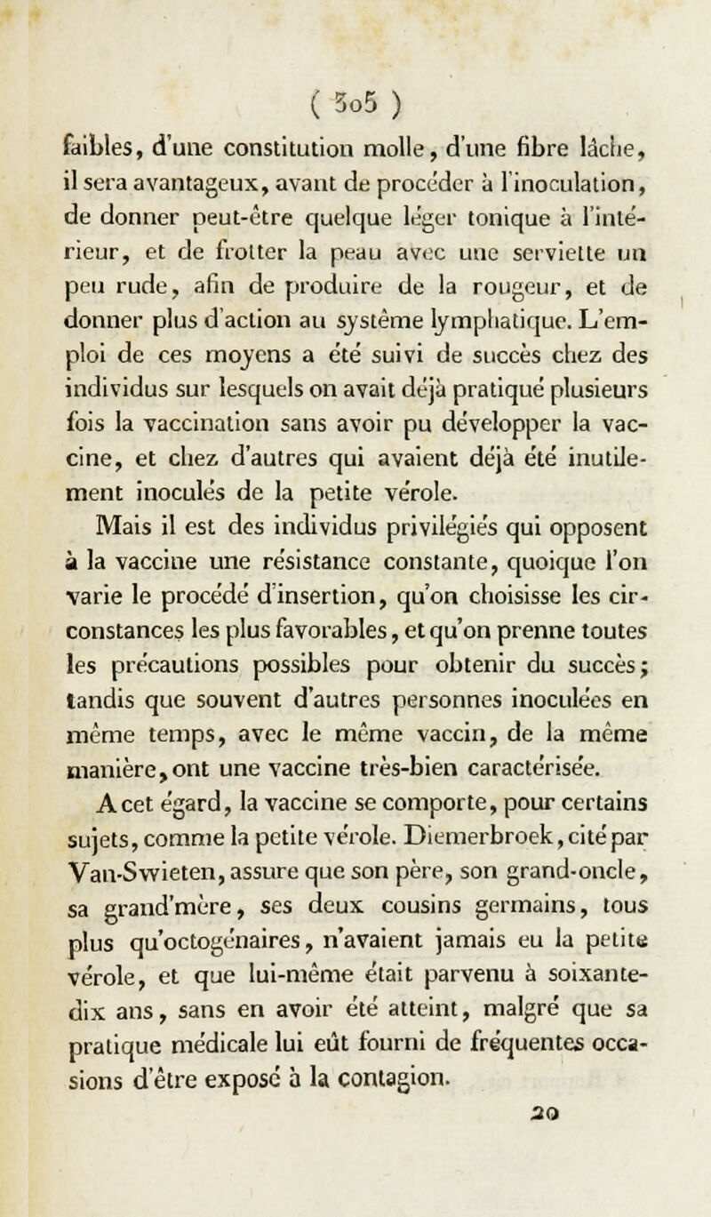 faibles, d'une constitution molle, d'une fibre làciie, il sera avantageux, avant de procéder à l'inoculation, de donner peut-être quelque léger tonique à l'inté- rieur, et de frotter la peau avec une serviette un peu rude, afin de produire de la rougeur, et de donner plus d'action au système lympliatique. L'em- ploi de ces mojens a été suivi de succès chez des individus sur lesquels on avait déjà pratiqué plusieurs fois la vaccination sans avoir pu développer la vac- cine, et chez d'autres qui avaient déjà été inutile- ment inoculés de la petite vérole. Mais il est des individus privilégiés qui opposent à la vaccine une résistance constante, quoique l'on varie le procédé d'insertion, qu'on choisisse les cir- constances les plus favorables, et qu'on prenne toutes les précautions possibles pour obtenir du succès; tandis que souvent d'autres personnes inoculées en même temps, avec le même vaccin, de la même manière,ont une vaccine très-bien caractérisée. A cet égard, la vaccine se comporte, pour certains sujets, comme la petite vérole. Diemerbroek, cité par Van-Swieten, assure que son père, son grand-oncle, sa grand'mère, ses deux cousins germains, tous plus qu'octogénaires, n'avaient jamais eu la petite vérole, et que lui-même était parvenu à soixante- dix ans, sans en avoir été atteint, malgré que sa pratique médicale lui eût fourni de fréquentes occa- sions d'être expose à la contagion. 20