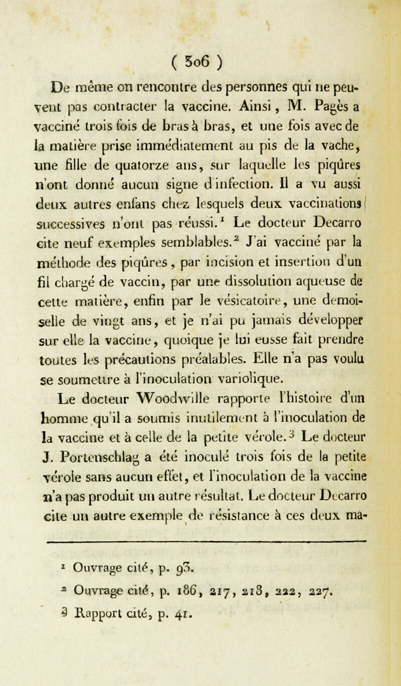 De même on rencontre des personnes qui ne peu- vent pas contracter la vaccine. Ainsi, M. Pages a vacciné trois fois de bras à bras, et une fois avec de la matière prise immédiatement au pis de la vache, une fille de quatorze ans, sur laquelle les piqûres n'ont donné aucun signe d infection. Il a vu aussi deux autres enlans chez lesquels deux vaccii)alions ( successives n'ont pas réussi.' Le docteur Decarro eite neuf exemples semblables.^ J'ai vacciné par la méthode des piqûres , par incision et insertion d'un fil chargé de vaccin, par une dissolution aqueuse de cette matière, enfin par le vésicatoire, une demoi- selle de vingt ans, et je n'ai pu jamais développer sur elle la vaccine, quoique je lui eusse fait prendre toutes les précautions préalables. Elle n'a pas voulu se soumettre à l'inoculation variolique. Le docteur Woodwllle rapporte l'histoire d'un homme qu il a soumis inutilement à l'inoculation de la vaccine et à celle de la petite vérole.-^ Le docteur J. Porlenschlag a été inoculé trois lois de la petite vérole sans aucun effet, et l'inoculation de la vaccine n'a pas produit un autre résultat. Le docteur Dtcarro cite un autre exemple de résistance à ces deux ma- » Ouvrage cité, p. 9^. ^ Ouvrage cite, p. 186, aiy, 218, aaa, 227.