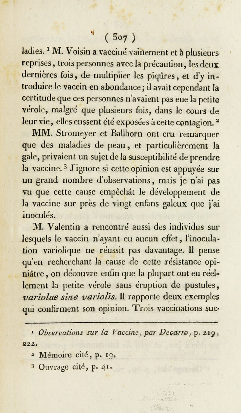 kdies. ' M. Voisin a vacciné vainement et à plusieurs reprises, trois personnes avec la précaution, les deux dernières fois, de multiplier les piqûres, et d'y in- troduire le vaccin en abondance; il avait cependant la certitude que ces personnes n'avaient pas eue la petite vérole, malgré que plusieurs fois, dans le cours de leur vie, elles eussent été exposées à cette contagion. * MM. Stromejer et Ballhorn ont cru remarquer que des maladies de peau, et particulièrement la gale, privaient un sujet de la susceptibilité de prendre la vaccine. 3 J'ignore si cette opinion est appuyée sur un grand nombre d'observations, mais je n'ai pas vu que cette cause empêchât le développement de la vaccine sur près de vingt enfans galeux que j'ai inoculés. M. Valentin a rencontré aussi des individus sur lesquels le vaccin n'ayant eu aucun effet, l'inocula- tion variolique ne réussit pas davantage. 11 pense qu'en recherchant la cause de cette résistance opi- niâtre , on découvre enfin que la plupart ont eu réel- lement la petite vérole sans éruption de pustules, var'wlae sine variolis. Il rapporte deux exemples qui confirment son opinion. Trois vaccinations suc- ' Observations sur la J acciiie. par Deçano, p. 219, 222. ^ Mémoire cité, p. ig, 3 Ouvrage cité, p. 4i»