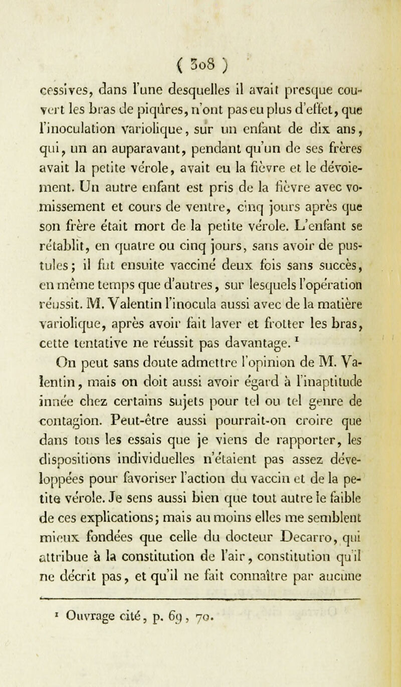 cossives, dans l'une desquelles il avait presque cou- vert les bras de piqûres, n'ont pas eu plus d'effet, que l'inoculation variolique, siir un enfant de dix ans, qui, un an auparavant, pendant qu'un de ses frères avait la petite vérole, avait eu la fièvre et le dévoie- ment. Un autre enfant est pris de la fièvre avec vo- missement et cours de ventre, cinq jours après que son frère était mort de la petite ve'role. L'enfant se re'tablit, en quatre ou cinq jours, sans avoir de pus- tules; il fut ensuite vacciné deux fois sans succès, en même temps que d'autres, sur lesquels l'opération réussit. M. Valentin l'inocula aussi avec de la matière variolique, après avoir fait laver et frotter les bras, cette tentative ne réussit pas davantage. ^ On peut sans doute admettre l'opinion de M. Va- lentin, mais on doit aussi avoir égard à l'inaptitude innée chez certains sujets pour tel ou tel genre de contagion. Peut-être aussi pourrait-on croire que dans tous les essais que je viens de rapporter, les dispositions individuelles n'étaient pas assez déve- loppées pour favoriser l'action du vaccin et de la pe- tite vérole. Je sens aussi bien que tout autre le faible de ces explications; mais au moins elles me semblent mieux fondées que celle du docteur Decarro, qui attribue à la constitution de l'air, constitution quil ne décrit pas, et qu'il ne fait connaître par aucune ' Ouvrage cité, p. 6q , 70.