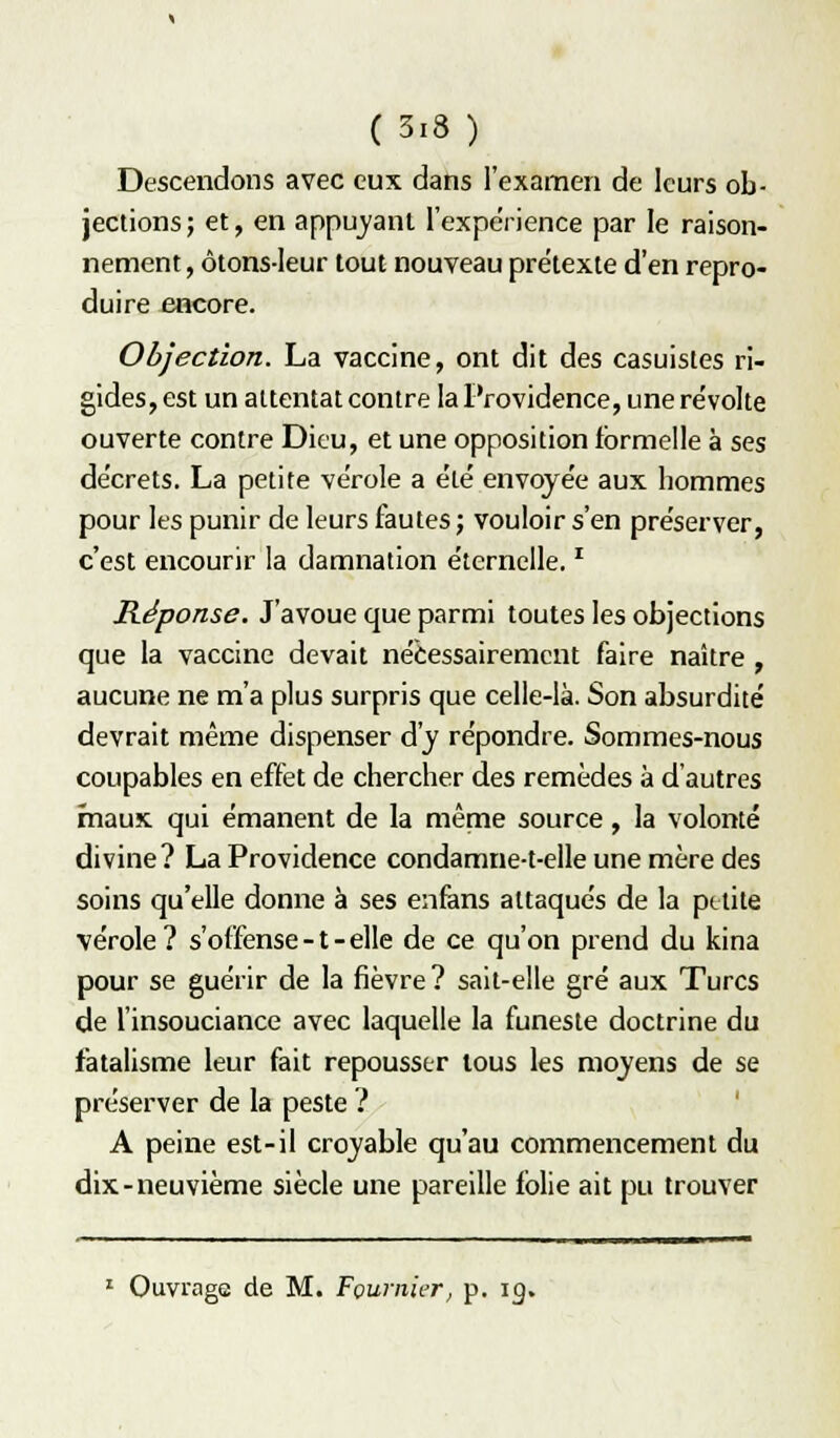 Descendons avec eux dans l'examen de leurs ob- jections; et, en appuyant l'expérience par le raison- nement, ôtons-leur tout nouveau prétexte d'en repro- duire encore. Objection. La vaccine, ont dit des casuistes ri- gides, est un attentat contre la Providence, une révolte ouverte contre Dieu, et une opposition formelle à ses décrets. La petite vérole a été envoyée aux hommes pour les punir de leurs fautes ; vouloir s'en préserver, c'est encourir la damnation éternelle. ^ Réponse. J'avoue que parmi toutes les objections que la vaccine devait nécessairement faire naître , aucune ne m'a plus surpris que celle-là. Son absurdité devrait même dispenser d'y répondre. Sommes-nous coupables en effet de chercher des remèdes à d'autres mauK qui émanent de la même source, la volonté divine? La Providence condamne-t-elle une mère des soins qu'elle donne à ses enfens attaqués de la petite vérole ? s'offense -1 - elle de ce qu'on prend du kina pour se guérir de la fièvre? sait-elle gré aux Turcs de l'insouciance avec laquelle la funeste doctrine du fatalisme leur fait repousser tous les moyens de se préserver de la peste ? A peine est-il croyable qu'au commencement du dix-neuvième siècle une pareille folie ait pu trouver ' Ouvrage de M. Foumier, p. ig.