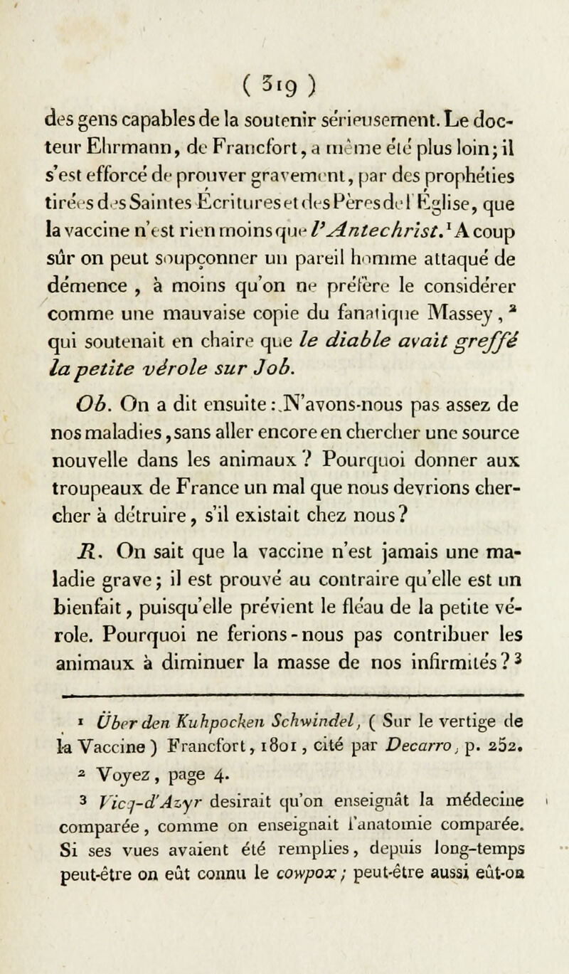 (3.9) des gens capables de la soutenir sérieusement. Le doc- teur Elirmann, de Francfort, a tu.'me e'ie plus loin; il s'est efforcé de prouver gravement, par des prophéties tirées d.r-s Saintes Ecri tures et des Pères de 1 Eglise, que la vaccine n'est rien moins que l'Antéchrist. ' A coup sûr on peut soupçonner un pareil homme attaqué de démence , à moins qu'on ne préfère le considérer comme une mauvaise copie du fanatique Massej , ^ qui soutenait en chaire que le diable avait greffé la petite vérole sur Job. Ob. On a dit ensuite:.N'avons-nous pas assez de nos maladies, sans aller encore en chercher une source nouvelle dans les animaux ? Pourquoi donner aux troupeaux de France un mal que nous devrions cher- cher à détruire, s'il existait chez nous? R. On sait que la vaccine n'est jamais une ma- ladie grave; il est prouvé au contraire qu'elle est un bienfait, puisqu'elle prévient le fléau de la petite vé- role. Pourquoi ne ferions-nous pas contribuer les animaux à diminuer la masse de nos infirmités ?2 ' Uberden Kuhpocken Schmndel, ( Sur le vertige de 1-a Vaccine ) Francfort, i8ûi, cité par Decarro, p. 252. ^ Voyez, page 4. 3 Vicj-d'Azyr desirait qu'on enseignât la médecine comparée, comme on enseignait l'anatomie comparée. Si ses vues avaient été remplies, depuis long-temps peut-être on eût connu le cowpox ; peut-être aussi eût-oa