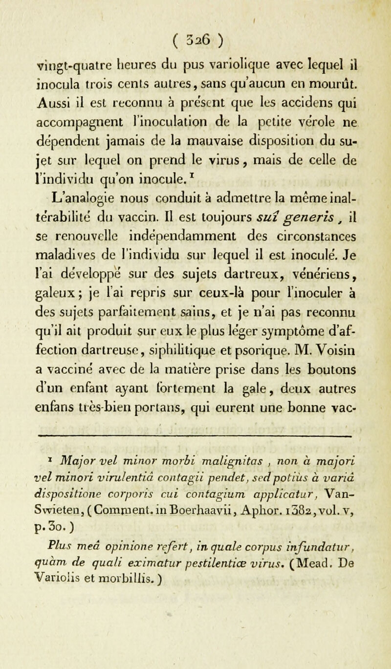 ( 336 ) vingt-quatre heures du pus variollque avec lequel il inocula trois cents autres, sans qu'aucun en mourût. Aussi il est reconnu à présent que les accidens qui accompagnent l'inoculation de la petite vérole ne dépendent jamais de la mauvaise disposition du su- jet sur lequel on prend le virus, mais de celle de l'individu qu'on inocule.' L'analogie nous conduit à admettre la même inal- te'rabilité du vaccin. Il est toujours suî generis, il se renouvelle indépendamment des circonstances maladives de l'individu sur lequel il est inocule. Je l'ai de'veloppë sur des sujets dartreux, vénériens, galeux; je l'ai repris sur ceux-là pour l'inoculer à des sujets parfaitement sains, et je n'ai pas reconnu qu'il ait produit sur eux le plus léger sjmptôme d'af- fection dartreuse, siphilitique et psorique. M. Voisin a vacciné avec de la matière prise dans les boutons d'un enfant ayant fortement la gale, deux autres enfans très-bien portans, qui eurent une bonne vac- ' Major vel minor morbi malignitas , non à majori vel minori virulentiâ contagii pendet, scdpotiùs à varia dispositione corporis cui contagium applicatur, Van- Swietea, (Comment.inBoerhaavii, Aplior. i38a,vol.v, p. 3o. ) Plus meâ opinione refert, inquale corpus infundatur, quàm de quali eximatur pestilentiœ virus, (Mead. De Varioiis et morbiliis. )