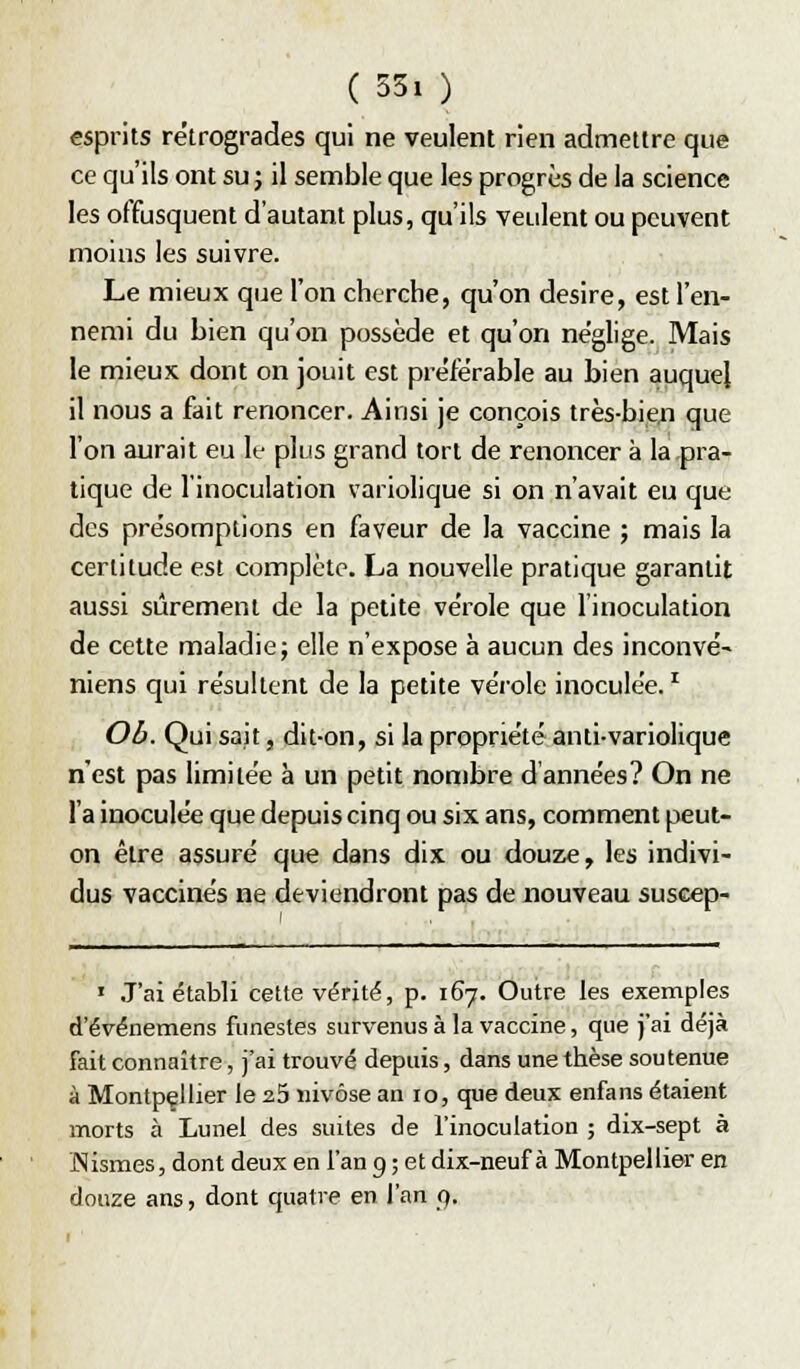 esprits rétrogrades qui ne veulent rien admettre que ce qu'ils ont su j il semble que les progrès de la science les offusquent d'autant plus, qu'ils veulent ou peuvent moins les suivre. Le mieux que l'on cherche, qu'on désire, est l'en- nemi du bien qu'on possède et qu'on néglige. Mais le mieux dont on jouit est préférable au bien auquel il nous a fait renoncer. Ainsi je conçois très-bien que l'on aurait eu le plus grand tort de renoncer à la pra- tique de l'inoculation variolique si on n'avait eu que des présomptions en faveur de la vaccine ; mais la certitude est complète. La nouvelle pratique garantit aussi sûrement de la petite vérole que l'inoculation de cette maladie; elle n'expose à aucun des inconvé- niens qui résultent de la petite vérole inoculée. ^ Ob. Qui sait, dit-on, si la propriété anti-variolique n'est pas limitée à un petit nombre d années? On ne l'a inoculée que depuis cinq ou six ans, comment peut- on être assuré que dans dix ou douze, les indivi- dus vaccinés ne deviendront pas de nouveau suscep- ' J'ai établi cette vérité, p. 167. Outre les exemples d'événetnens funestes survenus à la vaccine, que j'ai déjà fait connaître, j'ai trouvé depuis, dans une thèse soutenue à Montpellier le 25 nivôse an 10, que deux enfans étaient morts à Lunel des suites de l'inoculation ; dix-sept à IMismes, dont deux en l'an 9 ; et dix-neuf à Montpellier en douze ans, dont quatre en l'an 9.