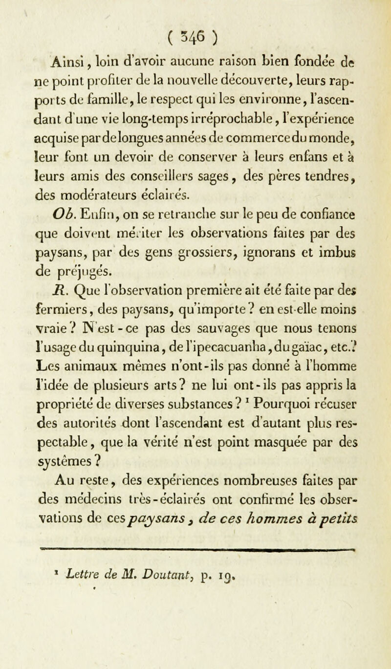 Ainsi, loin d'avoir aucune raison bien fondée de ne point profiler de la nouvelle découverte, leurs rap- ports de famille, le respect qui les environne, l'ascen- dant d'une vie long-temps irréprochable, fexpérience acquise par de longues années de commerce du monde, leur font un devoir de conserver à leurs enfans et à leurs amis des conseillers sages, des pères tendres, des modérateurs éclairés. Ob. Eufiu, on se retranche sur le peu de confiance que doivent mériter les observations faites par des paysans, par des gens grossiers, ignorans et imbus de préjugés. R. Que l'observation première ait été faite par des fermiers, des paysans, qu'importe ? en est-elle moins vraie? ]N'est-ce pas des sauvages que nous tenons l'usage du quinquina, deripecacuanha,dugaïac, etc.? Les animaux mêmes n'ont-ils pas donné à l'homme l'idée de plusieurs arts? ne lui ont-ils pas appris la propriété de diverses substances ? ' Pourquoi récuser des autorités dont l'ascendant est d'autant plus res- pectable , que la vérité n'est point masquée par des systèmes ? Au reste, des expériences nombreuses faites par des médecins très-éclairés ont confirmé les obser- vations de ces paysans f de ces hommes à petits » Lettre de M. Doutant, p. ig.