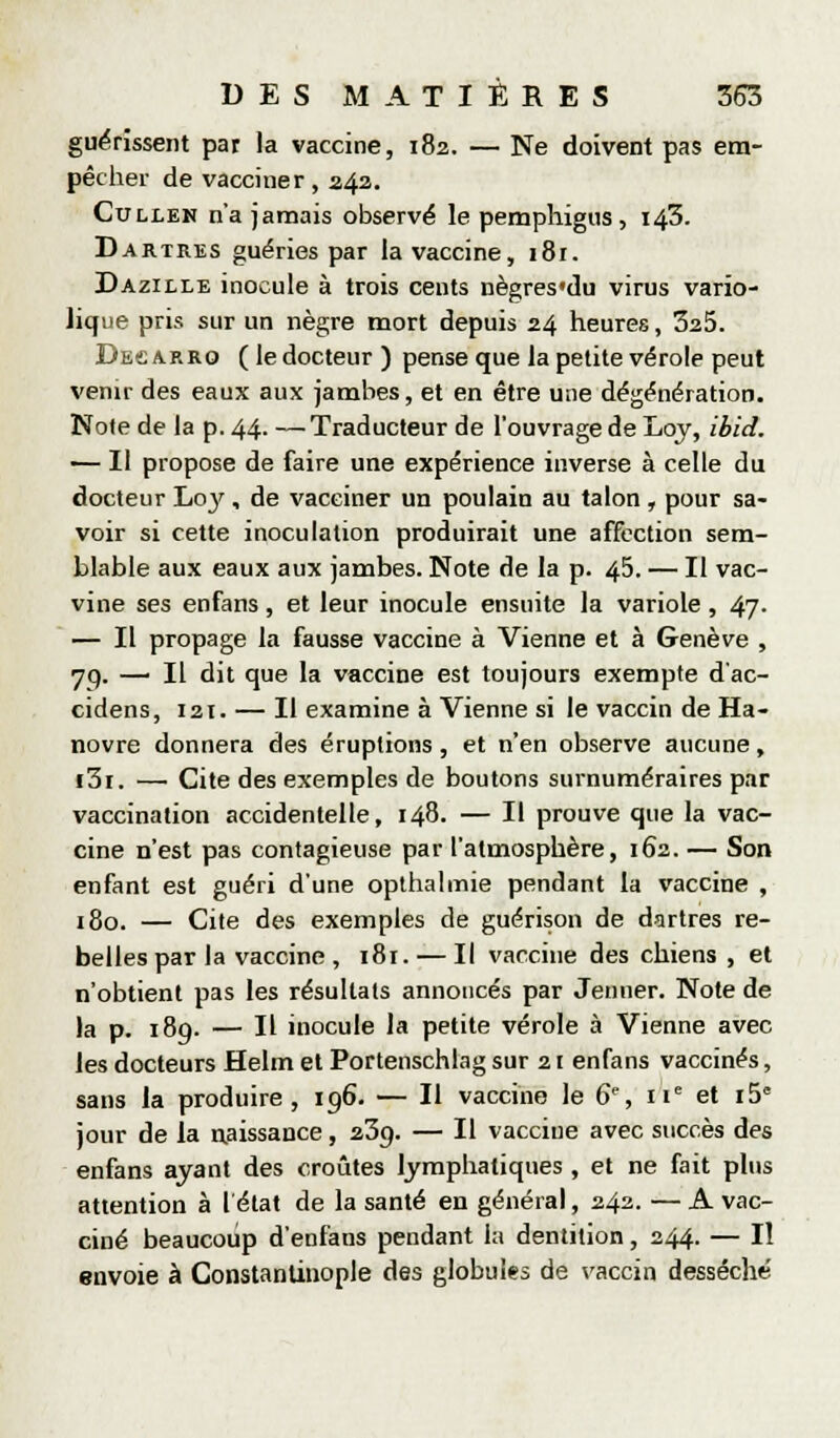 guérissent par la vaccine, 182. — Ne doivent pas em- pêcher de vacciner, 242. CuLLEN n'a jamais observé le pemphigiis , 143. Dartres guéries par la vaccine, 181. Dazille inocule à trois cents nègres'du virus vario- lique pris sur un nègre mort depuis 24 heures, SaS. Dec ARRO ( le docteur ) pense que la petite vérole peut venir des eaux aux jambes, et en être une dégénération. Note de la p. 44. —Traducteur de l'ouvrage de Loy, ibid. — Il propose de faire une expérience inverse à celle du docteur L03', de vacciner un poulain au talon , pour sa- voir si cette inoculation produirait une affection sem- blable aux eaux aux jambes. Note de la p. 45. — Il vac- vine ses enfans , et leur inocule ensuite la variole , 47. — Il propage la fausse vaccine à Vienne et à Genève , yq. — Il dit que la vaccine est toujours exempte d'ac- cidens, 121. — Il examine à Vienne si le vaccin de Ha- novre donnera des éruptions, et n'en observe aucune, i3i. —• Cite des exemples de boutons surnuméraires par vaccination accidentelle, 148. — Il prouve que la vac- cine n'est pas contagieuse par l'atmosphère, 162. — Son enfant est guéri d'une opthalmie pendant la vaccine , 180. — Cite des exemples de guérison de dartres re- belles par la vaccine , 181. — Il vaccine des chiens , et n'obtient pas les résultats annoncés par Jenner. Note de la p. 189. — Il inocule la petite vérole à Vienne avec les docteurs Helm et Portenschlag sur 21 enfans vaccinés, sans la produire, 196. — Il vaccine le 6% 11'= et 15 jour de la aaissance, 239. — Il vaccine avec succès des enfans ayant des croûtes lymphatiques , et ne fait plus attention à I état de la santé en général, 242. — A vac- ciné beaucoup d'enfans pendant la dentition, 244. — Il envoie à Constanlinople des globuiss de vaccin desséché