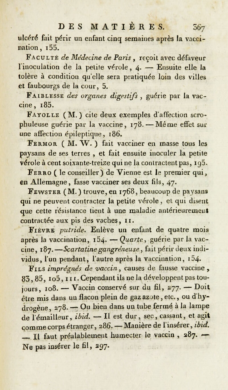 ulcéré fait périr un enfant cinq semaines après la vacci- nation, i55. Faculté de Médecine de Paris , reçoit avec défaveur l'inoculation de la petite vérole, 4. — Ensuite elle la tolère à condition qu'elle sera pratiquée loin des villes et faubourgs de la cour, 5. Faiblesse des organes digestifs , guérie par la vac- cine, i85. Fatolle (M.) cite deux exemples d'affection scro- phuleuse guérie par la vaccine, 178. — Même effet sur une affection épiieptique, 186. Fermor ( M. W. ) fait vacciner en masse tous les paysans de ses terres , et fait ensuite inoculer la petite vérole à cent soixante-treize qui ne la contractent pas, igS. Ferro ( le conseiller) de Vienne est le premier qui, en Allemagne, fasse vacciner ses deux fils, 47. Fewster (M.) trouve,en 1768, beaucoup de paysans qui ne peuvent contracter la petite vérole, et qui disent que cette résistance tient à une maladie antérieurement contractée aux pis des vaches, 11. Fièvre putride. Enlève un enfant de quatre mois après la vaccination, 164. —Quarte, guérie par la vac- cine, 187.—Scartatinegangreneuse, fait périr deux indi- vidus, l'un pendant, l'autre après la vaccination, i54. Fils imprégnés de vaccin, causes de fausse vaccine , 83,85, io5, III. Cependant ils ne la développent pas tou- jours, 108. — Vaccin conservé sur du fil, 277. — Doit être mis dans uu flacon plein de gaz azote, etc., ou d'tij- drogène, 278. — Ou bien dans un tube fermé à la lampe de lémailleur, ibid. — Il est dur, sec, cassant, et agit comme corps étranger, 286. — Manière de finsérer, ibid. Il faut préalablement humecter le vaccin , 287. — Ne pas insérer le fil, 297-