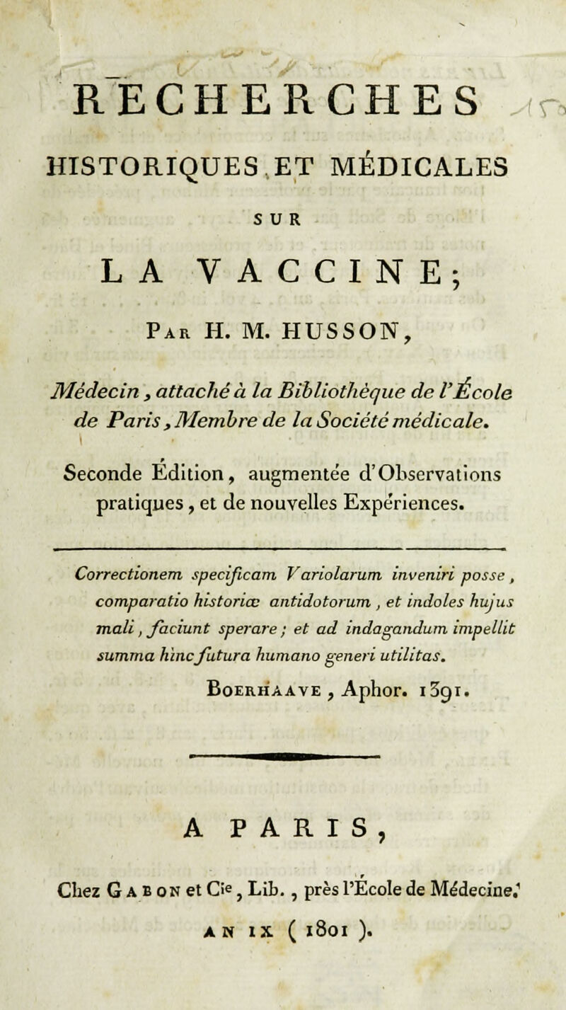 RECHERCHES c HISTORIQUES,ET MÉDICALES SUR LA VACCINE; Par H. M. HUSSON, Médecin , attaché à la Bibliothèque de l'École de Paris, Membre de la Société médicale. Seconde Edition, augmentée d'Observations pratiques, et de nouvelles Expériences. Correctionem specijicam Variolarum inveniri posse , comparatio historiée antidotorum , et indoles hujus mali, Jàciunt sperare ; et ad indagandum impellit summa h'mcfutura humano generi utilitas. Boerhaave , Aphor. i3gi. A PARIS, Chez G a b on et O, Lib., près l'École de Médecine.1 AN IX ( 1801 ).