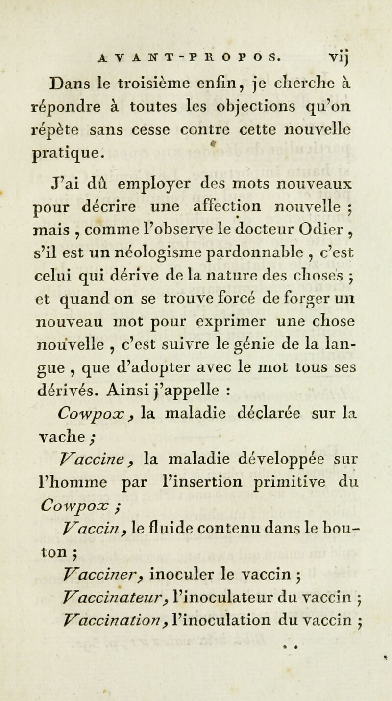 Dans le troisième enfin, je cherche à répondre à toutes les objections qu'on répète sans cesse contre cette nouvelle pratique. J'ai dû employer des mots nouveaux pour décrire une affection nouvelle ; mais , comme l'observe le docteur Odier , s'il est un néologisme pardonnable , c'est celui qui dérive de la nature des choses j et quand on se trouve forcé de forger un nouveau mot pour exprimer une chose nouvelle , c'est suivre le génie de la lan- gue , que d'adopter avec le mot tous ses dérivés. Ainsi j'appelle : Cowpox, la maladie déclarée sur la vache ; Vaccine, la maladie développée sur l'homme par l'insertion primitive du Cowpox ; Vaccin y le fluide contenu dans le bou- ton 5 Vacciner? inoculer le vaccin ; VaccinateurP l'inoculateur du vaccin 5 Vaccination f l'inoculation du vaccin ;