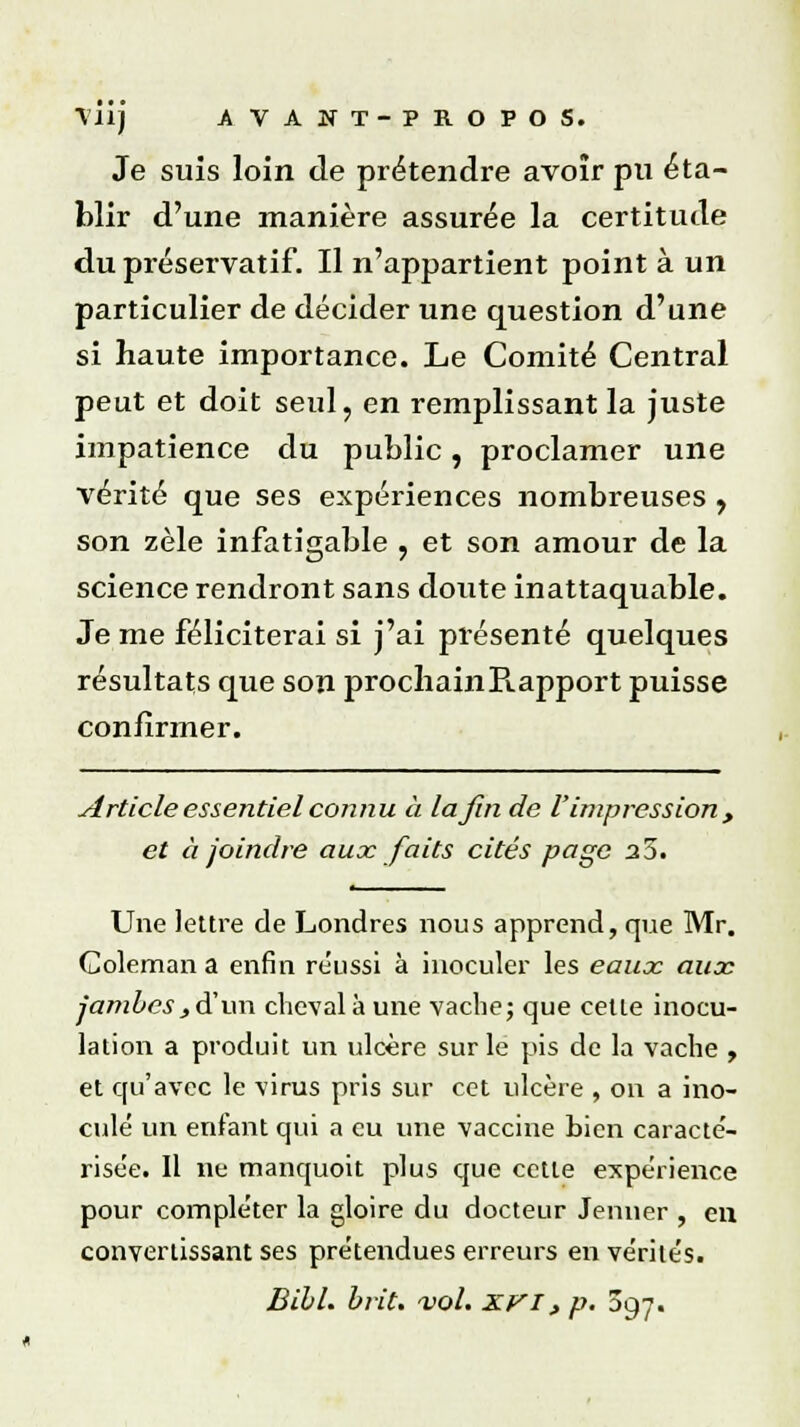 Je suis loin de prétendre avoir pu éta- blir d'une manière assurée la certitude du préservatif. Il n'appartient point à un particulier de décider une question d'une si haute importance. Le Comité Central peut et doit seul, en remplissant la juste impatience du public, proclamer une vérité que ses expériences nombreuses , son zèle infatigable , et son amour de la science rendront sans doute inattaquable. Je me féliciterai si j'ai présenté quelques résultats que son prochainB.apport puisse confirmer. Article essentiel connu à la fin de V impression y et à joindre aux faits cités page 25. Une lettre de Londres nous apprend, que Mr. Coleman a enfin réussi à inoculer les eaux aux jambes^d'un cheval à une vache; que cette inocu- lation a produit un ulcère sur le pis de la vache , et qu'avec le virus pris sur cet ulcère , on a ino- cule un enfant qui a eu une vaccine bien caracté- risée. Il ne manquoit plus que cette expérience pour compléter la gloire du docteur Jeûner , en convertissant ses prétendues erreurs en vérités. Bibl. brit. vol. XVI, p. 097.