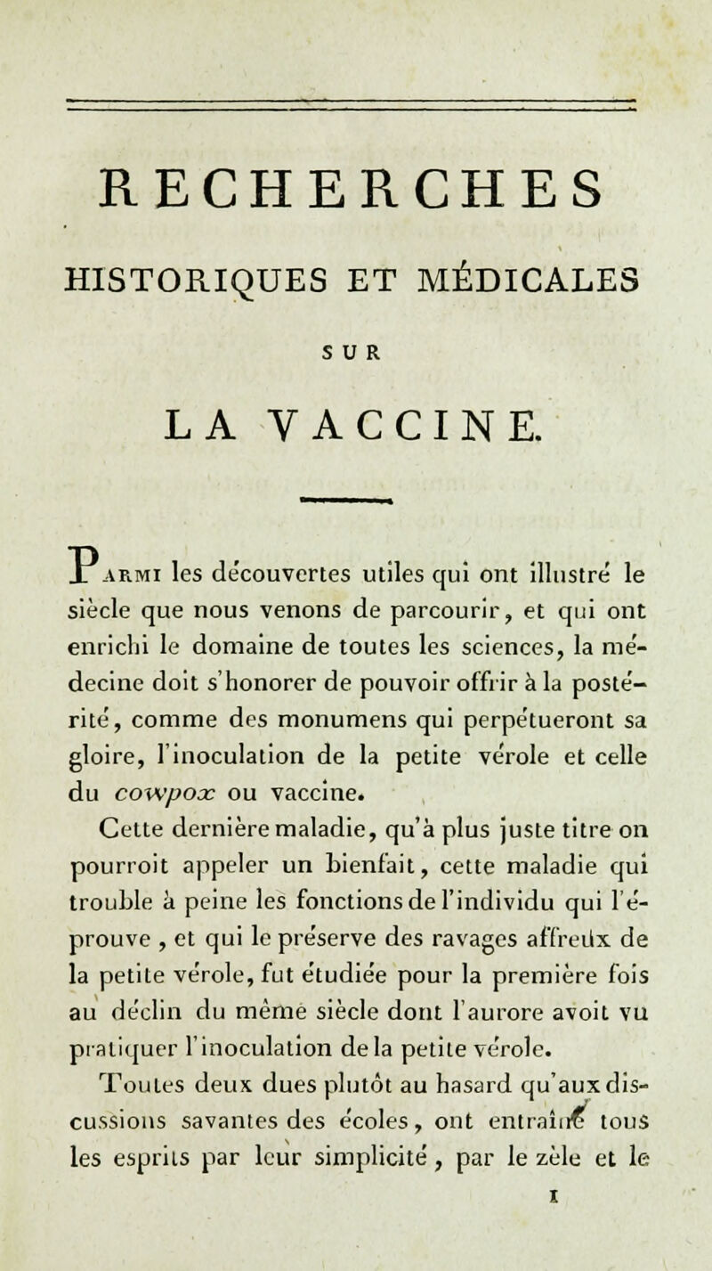 RECHERCHES HISTORIQUES ET MÉDICALES SUR LA VACCINE. Iarmi les découvertes utiles qui ont illustre le siècle que nous venons de parcourir, et qui ont enrichi le domaine de toutes les sciences, la mé- decine doit s'honorer de pouvoir offrir à la posté- rité, comme des monumens qui perpétueront sa gloire, l'inoculation de la petite vérole et celle du cowpoac ou vaccine. Cette dernière maladie, qu'à plus juste titre on pourroit appeler un bienfait, cette maladie qui trouble a peine les fonctions de l'individu qui l'é- prouve , et qui le préserve des ravages affreux de la petite vérole, fut étudiée pour la première fois au déclin du même siècle dont l'aurore avoit vu pratiquer l'inoculation delà petite vérole. Toutes deux dues plutôt au hasard qu'aux dis- cussions savantes des écoles, ont ëntrairte tous les esprits par leur simplicité, par le zèle et le