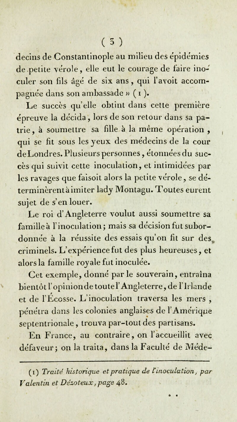 (5) decins de Constantinople au milieu des épidémies de petite vérole, elle eut le courage de faire ino- culer son fils âgé de six ans , qui l'avoit accom- pagnée dans son ambassade » ( i ). Le succès qu'elle obtint dans cette première épreuve la décida, lors de son retour dans sa pa- trie, à soumettre sa fille à la même opération , qui se fit sous les yeux des médecins de la cour deLondres. Plusieurs personnes, étonnées du suc- cès qui suivit cette inoculation, et intimidées par les ravages que faisoit alors la petite vérole, se dé- terminèrentàimiter lady Montagu. Toutes eurent sujet de s'en louer. Le roi d'Angleterre voulut aussi soumettre sa familleà l'inoculation; mais sa décision fut subor- donnée à la réussite des essais qu'on fit sur des„ criminels. L'expérience fut des plus heureuses, et alors la famille royale fut inoculée. Cet exemple, donné par le souverain, entraîna bientôt l'opinionde toutei' Angleterre, de l'Irlande et de l'Ecosse. L'inoculation traversa les mers , pénétra dans les colonies anglaises de l'Amérique septentrionale, trouva par-tout des partisans. En France, au contraire, on l'accueillit avec défaveur; on la traita, dans la Faculté de Méde- (i) Traité historique et pratique de F inoculation, par Valentin et Ds'zoteux, page 48.