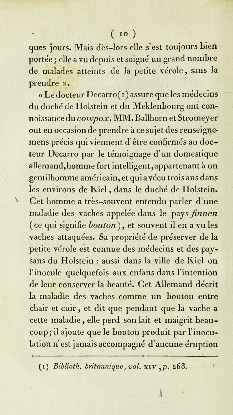 ( >) ques jours. Mais dès-lors elle s'est toujours bien portée ; elle a vu depuis et soigne' un grand nombre de malades atteints de la petite vérole, sans la prendre ». « Le docteur Decarro(i ) assure que les médecins du duché de Holstein et du Meklenbourg ont con- noissance du cowpox. MM. Ballhorn et Stromeyer ont eu occasion de prendre à ce sujet des renseigne- mens précis qui viennent d'être confirmés au doc- teur Decarro par le témoignage d'un domestique allemand,homme fort intelligent,appartenant à un gentilhomme américain, et qui a vécu trois ans dans les environs de Riel, dans le duché de Holstein. Cet homme a très-souvent entendu parler d'une maladie des vaches appelée dans le pays finnen (ce qui signifie bouton), et souvent il en a vu les vaches attaquées. Sa propriété de préserver de la petite vérole est connue des médecins et des pay- sans du Holstein : aussi dans la ville de Kiel on l'inocule quelquefois aux enfans dans l'intention de leur conserver la beauté. Cet Allemand décrit la maladie des vaches comme un bouton entre chair et cuir, et dit que pendant que la vache a cette maladie, elle perd son lait et maigrit beau- coup; il ajoute que le bouton produit par l'inocu- lation n'est jamais accompagné d'aucune éruption (i) Biblioth. britannique, vol. XIV,p. 268.