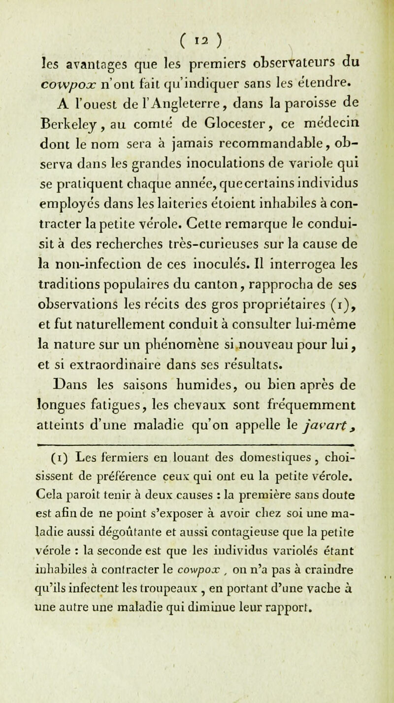 les avantages que les premiers observateurs du cowpooc n'ont fait qu'indiquer sans les étendre. A l'ouest de l'Angleterre, dans la paroisse de Berkeley, au comté de Glocester, ce médecin dont le nom sera à jamais recommandable, ob- serva dans les grandes inoculations de variole qui se pratiquent cbaque année, quecertains individus employés dans les laiteries étoient inhabiles à con- tracter la petite vérole. Celte remarque le condui- sit à des recherches très-curieuses sur la cause de la non-infection de ces inoculés. Il interrogea les traditions populaires du canton, rapprocha de ses observations les récits des gros propriétaires (i), et fut naturellement conduit à consulter lui-même la nature sur un phénomène si nouveau pour lui, et si extraordinaire dans ses résultats. Dans les saisons humides, ou bien après de longues fatigues, les chevaux sont fréquemment atteints d'une maladie qu'on appelle le javart, (i) Les fermiers en louant des domestiques , choi- sissent de préférence ceux qui ont eu la petite vérole. Cela paroit tenir à deux causes : la première sans doute est afin de ne point s'exposer à avoir chez soi une ma- ladie aussi dégoûtante et aussi contagieuse que la petite vérole : la seconde est que les individus varioles étant inhabiles à contracter le cowpox , on n'a pas à craindre qu'ils infectent les troupeaux , en portant d'une vache à une autre une maladie qui diminue leur rapport.