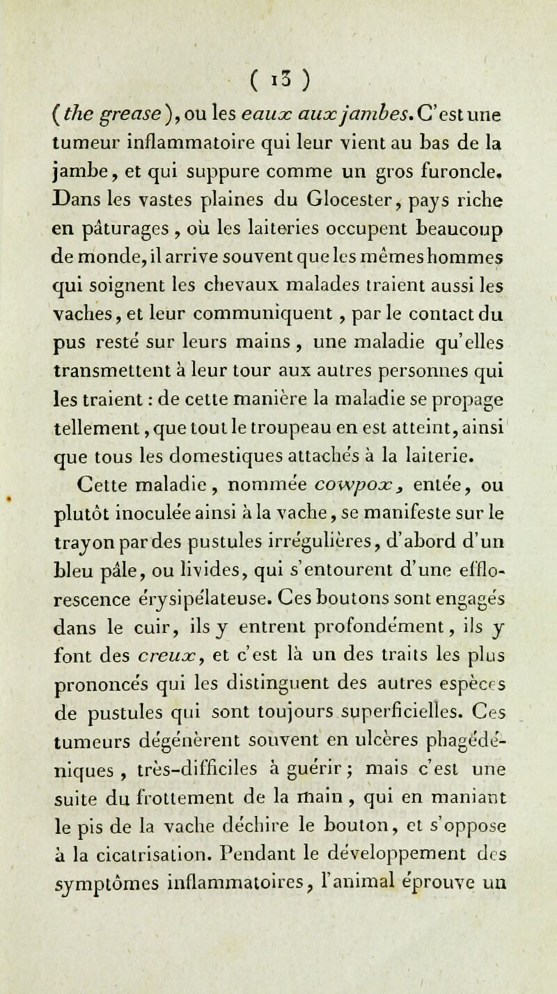 ( i..5) ( thc grease ), ou les eaux aux jambes. C'est une tumeur inflammatoire qui leur vient au bas de la jambe, et qui suppure comme un gros furoncle. Dans les vastes plaines du Glocester, pays riche en pâturages , ou les laiteries occupent beaucoup de monde, il arrive souvent que les mêmes hommes qui soignent les chevaux malades traient aussi les vaches, et leur communiquent, par le contact du pus resté sur leurs mains, une maladie qu'elles transmettent à leur tour aux autres personnes qui les traient : de cette manière la maladie se propage tellement, que tout le troupeau en est atteint, ainsi que tous les domestiques attachés à la laiterie. Cette maladie, nommée cowpox, entée, ou plutôt inoculée ainsi à la vache, se manifeste sur le trayon par des pustules irrégulières, d'abord d'un bleu pâle, ou livides, qui s'entourent d'une efflo- rescence érysipélateuse. Ces boutons sont engagés dans le cuir, ils y entrent profondément, ils y font des creux, et c'est là un des traits les plus prononcés qui les distinguent des autres espèces de pustules qui sont toujours superficielles. Ces tumeurs dégénèrent souvent en ulcères phagédé- niques , très-difficiles à guérir ; mais c'est une suite du frottement de la main , qui en maniant le pis de la vache déchire le bouton, et s'oppose à la cicatrisation. Pendant le développement des symptômes inflammatoires, l'animal éprouve un