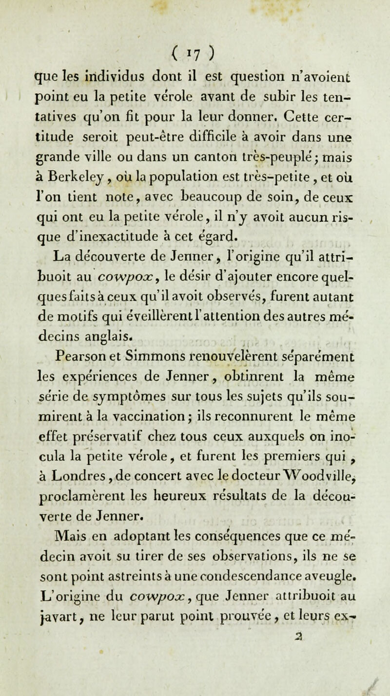 (>7) que les individus dont il est question n'avoient point eu la petite vérole avant de subir les ten- tatives qu'on fit pour la leur donner. Cette cer- titude seroit peut-être difficile à avoir dans une grande ville ou dans un canton très-peuplé; mais à Berkeley, où la population est très-petite , et où, l'on tient note, avec beaucoup de soin, de ceux qui ont eu la petite ve'role, il n'y avoit aucun ris- que d'inexactitude à cet égard. La découverte de Jenner, l'origine qu'il attri- buoit au cowpocc, le désir d'ajouter encore quel- ques faits à ceux qu'il avoit observés, furent autant de motifs qui éveillèrent l'attention des autres mé- decins anglais. Pearson et Simmons renouvelèrent séparément les expériences de Jenner, obtinrent la même série de symptômes sur tous les sujets qu'ils sou- mirent à la vaccination; ils reconnurent le même effet préservatif chez tous ceux auxquels on ino- cula la petite vérole, et furent les premiers qui , à Londres, de concert avec le docteur Woodville, proclamèrent les heureux résultats de la décou- verte de Jenner. Mais en adoptant les conséquences que ce mé- decin avoit su tirer de ses observations, ils ne se sont point astreints à une condescendance aveugle. L'origine du cowpox, que Jenner attribuoit au javart, ne leur parut point prouvée, et leurs ex-