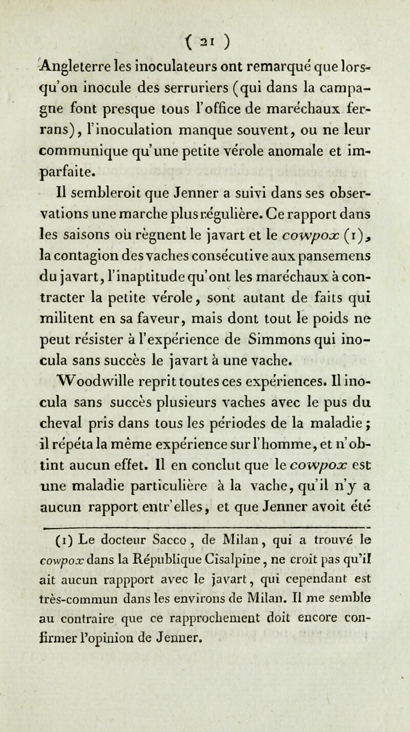 <3I ) Angleterre les inoculateurs ont remarqué que lors- qu'on inocule des serruriers (qui dans la campa- gne font presque tous l'office de maréchaux fer- rans), l'inoculation manque souvent, ou ne leur communique qu'une petite vérole anomale et im- parfaite. Il sembleroit que Jenner a suivi dans ses obser- vations une marche plus régulière. Ce rapport dans les saisons ou régnent le javart et le cowpooc (i), la contagion des vaches consécutive aux pansemens du javart, l'inaptitude qu'ont les maréchaux à con- tracter la petite vérole, sont autant de faits qui militent en sa faveur, mais dont tout le poids ne peut résister à l'expérience de Simmons qui ino- cula sans succès le javart à une vache. Woodwille reprit toutes ces expériences. Il ino- cula sans succès plusieurs vaches avec le pus du cheval pris dans tous les périodes de la maladie ; il répéta la même expérience sur l'homme, et n'ob- tint aucun effet. Il en conclut que le cowpox est une maladie particulière à la vache, qu'il n'y a aucun rapport entr'elles, et que Jenner avoit été (i) Le docteur Sacco, de Milan, qui a trouvé le cowpox dans la République Cisalpine, ne croit pas qu'il ait aucun rappport avec le javart, qui cependant est très-commun dans les environs de Milan. Il me semble au contraire que ce rapprochement doit encore con- firmer l'opinion de Jenner.