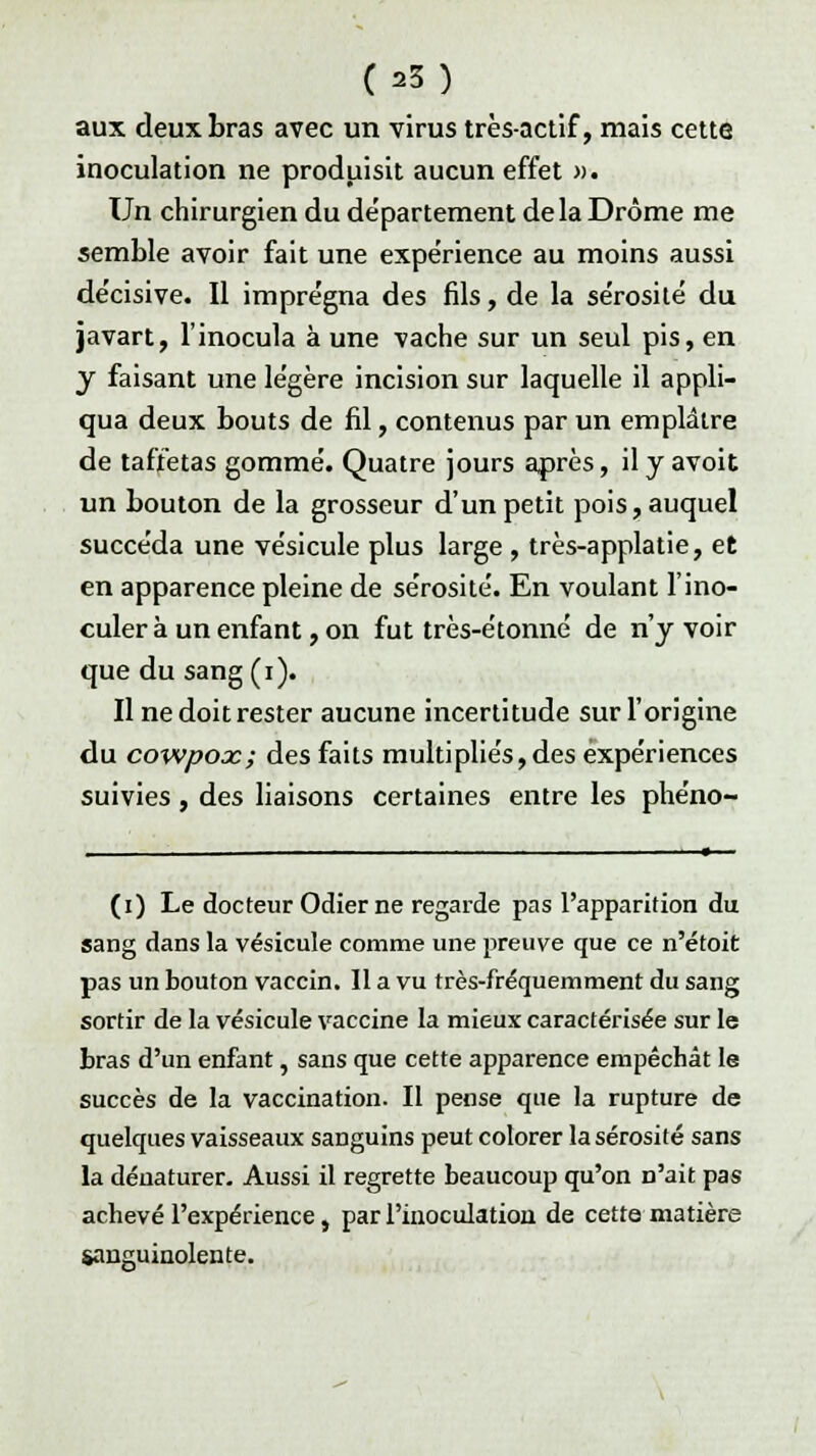 (a3) aux deux bras avec un virus très-actif, mais cette inoculation ne produisit aucun effet ». Un chirurgien du de'partement delà Drôme me semble avoir fait une expérience au moins aussi de'cisive. Il imprégna des fils, de la sérosité du javart, l'inocula à une vache sur un seul pis, en y faisant une légère incision sur laquelle il appli- qua deux bouts de fil, contenus par un emplâtre de taffetas gommé. Quatre jours après, il y avoit un bouton de la grosseur d'un petit pois, auquel succéda une vésicule plus large , très-applatie, et en apparence pleine de sérosité. En voulant l'ino- culer à un enfant, on fut très-étonné de n'y voir que du sang(i). Il ne doit rester aucune incertitude sur l'origine du cowpoac; des faits multipliés, des expériences suivies , des liaisons certaines entre les phéno- (i) Le docteur Odierne regarde pas l'apparition du sang dans la vésicule comme une preuve que ce n'étoit pas un bouton vaccin. Il a vu très-fréquemment du sang sortir de la vésicule vaccine la mieux caractérisée sur le bras d'un enfant, sans que cette apparence empêchât le succès de la vaccination. Il pense que la rupture de quelques vaisseaux sanguins peut colorer la sérosité sans la dénaturer. Aussi il regrette beaucoup qu'on n'ait pas achevé l'expérience, par l'inoculation de cette matière sanguinolente.