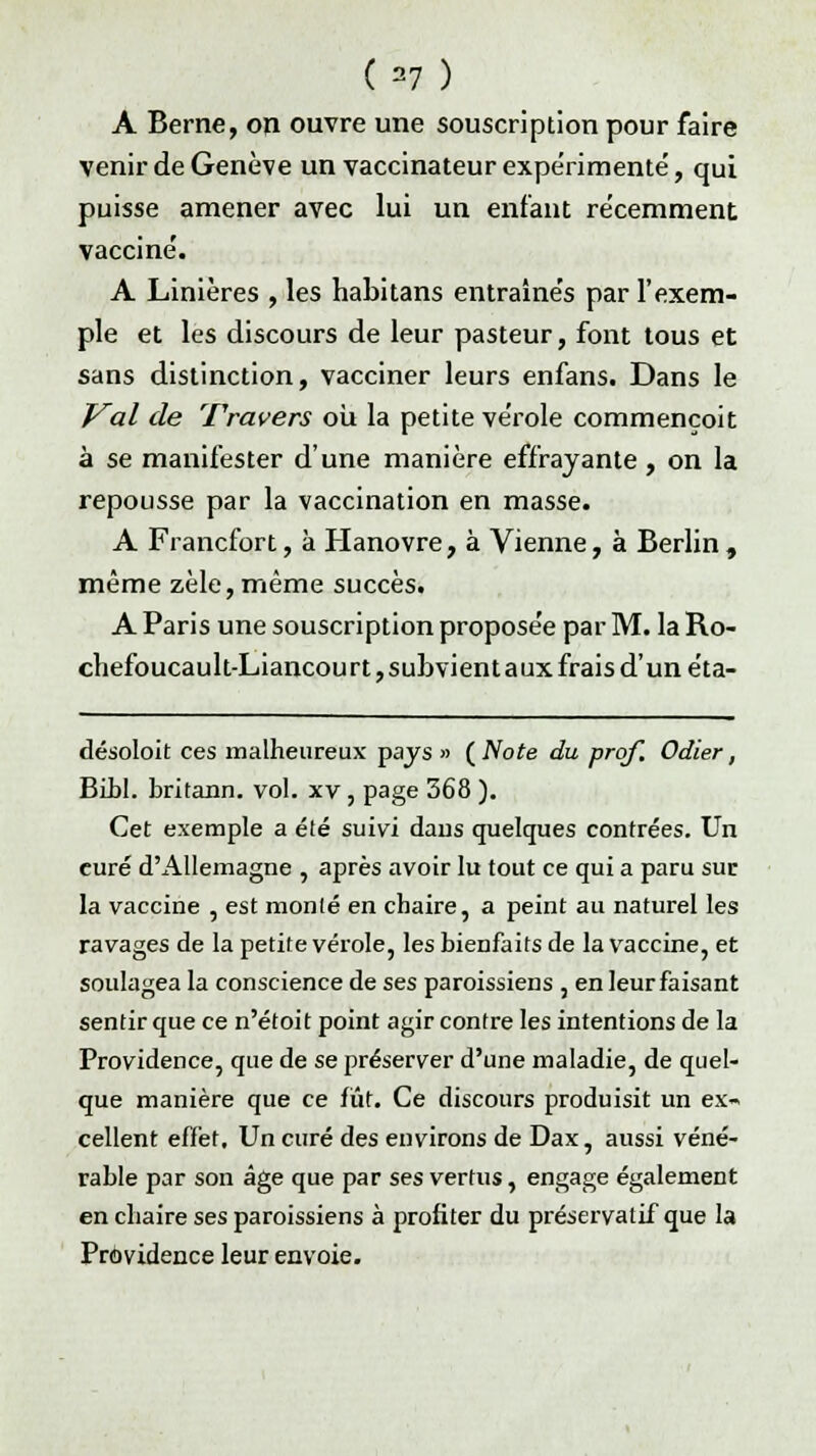 («) A Berne, on ouvre une souscription pour faire venir de Genève un vaccinateur expérimenté, qui puisse amener avec lui un enfant récemment vacciné. A Linières , les habitans entraînés par l'exem- ple et les discours de leur pasteur, font tous et sans distinction, vacciner leurs enfans. Dans le Val de Travers où la petite vérole commençoit à se manifester d'une manière effrayante , on la repousse par la vaccination en masse. A Francfort, à Hanovre, à Vienne, à Berlin , même zèle, même succès. A Paris une souscription proposée par M. la Ro- chefoucault-Liancourt, subvient aux frais d'un éta- désoloit ces malheureux pays  ( Note du prof. Odier, Bibl. britann. vol. xv, page 368 ). Cet exemple a été suivi dans quelques contrées. Un curé d'Allemagne , après avoir lu tout ce qui a paru sur la vaccine , est monté en chaire, a peint au naturel les ravages de la petite vérole, les bienfaits de la vaccine, et soulagea la conscience de ses paroissiens , en leur faisant sentir que ce n'étoit point agir contre les intentions de la Providence, que de se préserver d'une maladie, de quel- que manière que ce fût. Ce discours produisit un ex- cellent effet. Un curé des environs de Dax, aussi véné- rable par son âge que par ses vertus, engage également en chaire ses paroissiens à profiter du préservatif que la Providence leur envoie.