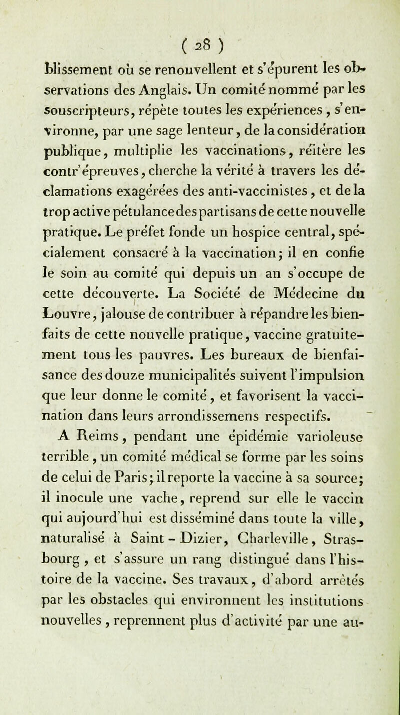 bassement où se renouvellent et s'épurent les ob- servations des Anglais. Un comité nomme' parles souscripteurs, répète toutes les expériences , s'en- vironne, par une sage lenteur, de la considération publique, multiplie les vaccinations, réitère les contr'épreuves,cherche la vérité à travers les dé- clamations exagérées des anti-vaccinistes, et delà trop active pétulancedes partisans de cette nouvelle pratique. Le préfet fonde un hospice central, spé- cialement consacré à la vaccination; il en confie le soin au comité qui depuis un an s'occupe de cette découverte. La Société de Médecine du Louvre, jalouse de contribuer à répandre les bien- faits de cette nouvelle pratique, vaccine gratuite- ment tous les pauvres. Les bureaux de bienfai- sance des douze municipalités suivent l'impulsion que leur donne le comité, et favorisent la vacci- nation dans leurs arrondissemens respectifs. A Reims, pendant une épidémie varioleuse terrible , un comité médical se forme par les soins de celui de Paris; il reporte la vaccine à sa source; il inocule une vache, reprend sur elle le vaccin qui aujourd'hui est disséminé dans toute la ville, naturalisé à Saint - Dizier, Gharleville, Stras- bourg , et s'assure un rang distingué dans l'his- toire de la vaccine. Ses travaux, d'abord arrêtés par les obstacles qui environnent les institutions nouvelles , reprennent plus d'activité par une au-