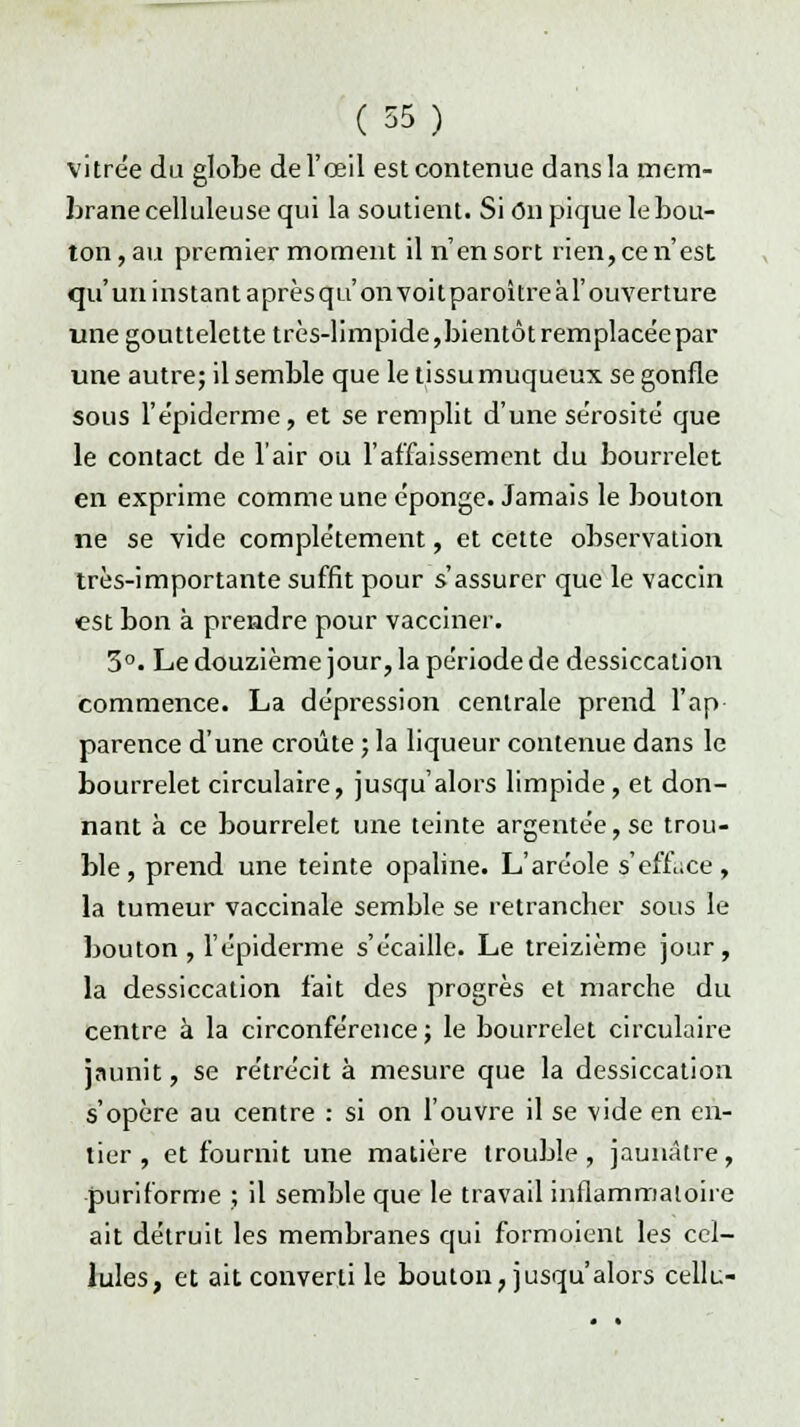 vitrée du globe de l'œil est contenue dans la mem- brane celluleuse qui la soutient. Si on pique le bou- ton,au premier moment il n'en sort rien,cen'est qu'un instant aprèsqu'on voitparoîtreàl'ouverture une gouttelette très-limpide,bientôt remplacée par une autre; il semble que le tissu muqueux se gonfle sous l'épidémie, et se remplit d'une sérosité que le contact de l'air ou l'affaissement du bourrelet en exprime comme une éponge. Jamais le bouton ne se vide complètement, et cette observation très-importante suffit pour s'assurer que le vaccin est bon à prendre pour vacciner. 3°. Le douzième jour, la période de dessiccation commence. La dépression centrale prend l'ap parence d'une croûte ; la liqueur contenue dans le bourrelet circulaire, jusqu'alors limpide , et don- nant à ce bourrelet une teinte argentée, se trou- ble, prend une teinte opaline. L'aréole s'efLce, la tumeur vaccinale semble se retrancher sous le bouton, l'épiderme s'écaille. Le treizième jour, la dessiccation fait des progrès et marche du centre à la circonférence; le bourrelet circulaire jaunit, se rétrécit à mesure que la dessiccation s'opère au centre : si on l'ouvre il se vide en en- tier , et fournit une matière trouble, jaunâtre, puriforme ; il semble que le travail inflammatoire ait détruit les membranes qui formoient les cel- lules, et ait converti le bouton, jusqu'alors cellu-