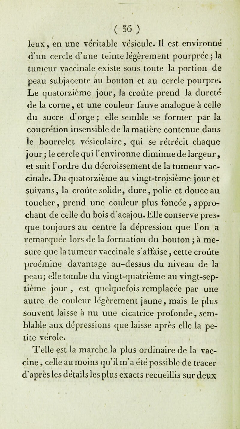 leux, en une véritable vésicule. Il est environné d'un cercle d'une teinte légèrement pourprée; la tumeur vaccinale existe sous toute la portion de peau subjacente au bouton et au cercle pourpre. Le quatorzième jour, la croûte prend la dureté de la corne, et une couleur fauve analogue à celle du sucre d'orge ; elle semble se former par la concrétion insensible de la matière contenue dans le bourrelet vésiculaire, qui se rétrécit chaque jour; le cercle qui l'environne diminue de largeur, et suit l'ordre du décroissementde la tumeur vac- cinale. Du quatorzième au vingt-troisième jour et suivans, la croûte solide, dure, polie et douce au toucher, prend une couleur plus foncée , appro- chant de celle du bois d'acajou.Elle conserve pres- que toujours au centre la dépression que l'on a remarquée lors de la formation du bouton ; à me- sure que la tumeur vaccinale s'affaise, cette croûte proémine davantage au-dessus du niveau de la peau; elle tombe du vingt-quatrième au vingt-sep- tième jour , est quelquefois remplacée par une autre de couleur légèrement jaune, mais le plus souvent laisse à nu une cicatrice profonde, sem- blable aux dépressions que laisse après elle la pe- tite vérole. Telle est la marche la plus ordinaire de la vac- cine, celle au moins qu'il m'a été possible de tracer d'après les détails les plus exacts recueillis sur deux