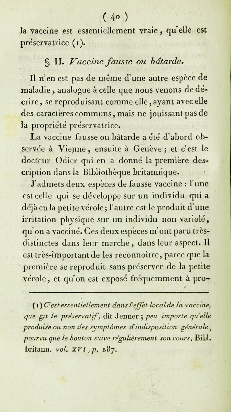 C4o) la vaccine est essentiellement vraie, qu'elle est préservatrice (i). § II. Vaccine fausse ou bâtarde. Il n'en est pas de même d'une autre espèce de maladie, analogue à celle que nous venons de dé- crire, se reproduisant comme elle, ayant avec elle des caractères communs, mais ne jouissant pas de la propriété préservatrice. La vaccine fausse ou bâtarde a été d'abord ob- servée à Vienne, ensuite à Genève ; et c'est le docteur Odier qui en a donné la première des- cription dans la Bibliothèque britannique. J'admets deux espèces de fausse vaccine : l'une est celle qui se développe sur un individu qui a déjà eu la petite vérole; l'autre est le produit d'une irritation physique sur un individu non variole, qu'on a vacciné. Ces deux espèces m'ont paru très- distinctes dans leur marche , dans leur aspect. Il est très-important de les reconnoître, parce que la première se reproduit sans préserver de la petite vérole, et qu'on est exposé fréquemment à pro- (i) C est essentiellement dans l'effet loealde la vaccine, que git le préservatif, dit Jenner ; peu importe quelle produise ou non des symptômes d'indisposition générale , pourvu que le bouton suive régulièrement son cows. Bibl. britann. vol, xvi ,p. 287.