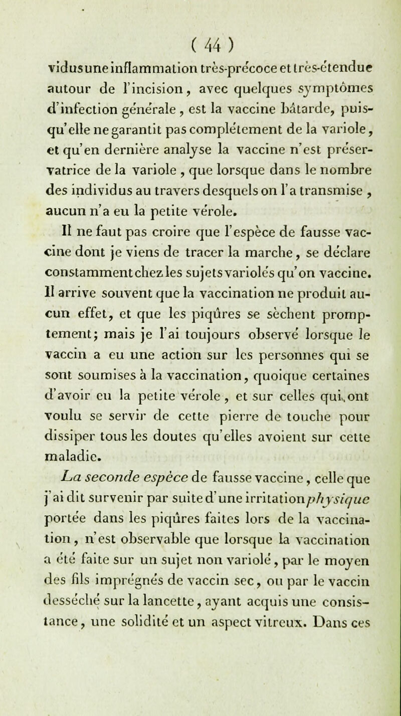 vidusune inflammation très-précoce et très-étendue autour de l'incision, avec quelques symptômes d'infection générale , est la vaccine bâtarde, puis- qu'elle ne garantit pas complètement de la variole, et qu'en dernière analyse la vaccine n'est préser- vatrice de la variole , que lorsque dans le nombre des individus au travers desquels on l'a transmise , aucun n'a eu la petite ve'role. Il ne faut pas croire que l'espèce de fausse vac- cine dont je viens de tracer la marche, se déclare constamment chez les sujets varioles qu'on vaccine. Il arrive souvent que la vaccination ne produit au- cun effet, et que les piqûres se sèchent promp- tement; mais je l'ai toujours observé lorsque le vaccin a eu une action sur les personnes qui se sont soumises à la vaccination, quoique certaines d'avoir eu la petite vérole , et sur celles quisont voulu se servir de cette pierre de touche pour dissiper tous les doutes qu'elles avoient sur cette maladie. La seconde espèce de fausse vaccine, celle que j'ai dit survenir par suite d'une irritation^»// ysique portée dans les piqûres faites lors de la vaccina- tion , n'est observable que lorsque la vaccination a été faite sur un sujet non variole, par le moyen des fils imprégnés de vaccin sec, ou par le vaccin desséché sur la lancette, ayant acquis une consis- tance, une solidité et un aspect vitreux. Dans ces