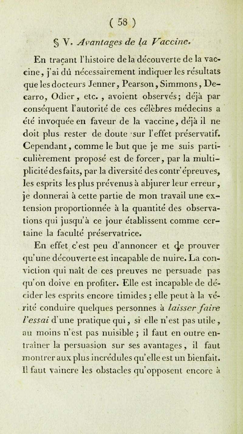 § V- Avantages de la Vaccine. En traçant l'histoire delà découverte de la vac- cine, j'ai dû nécessairement indiquer les re'sultats que les docteurs Jenner, Pearson,Simmons, De- carro, Odier, etc. , avoient observés; déjà par conséquent l'autorité de ces célèbres médecins a été invoquée en faveur de la vaccine, déjà il ne doit plus rester de doute sur l'effet préservatif. Cependant, comme le but que je me suis parti- culièrement proposé est de forcer, par la multi- plicitédesfaits, parla diversité des contr'épreuves, les esprits les plus prévenus à abjurer leur erreur, je donnerai à cette partie de mon travail une ex- tension proportionnée à la quantité des observa- lions qui jusqu'à ce jour établissent comme cer- taine la faculté préservatrice. En effet c'est peu d'annoncer et (je prouver qu'une découverte est incapable de nuire. La con- viction qui naît de ces preuves ne persuade pas qu'on doive en profiter. Elle est incapable de dé- cider les esprits encore timides ; elle peut à la vé- rité conduire quelques personnes à laisser faire l'essai d'une pratique qui, si elle n'est pas utile , au moins n'est pas nuisible ; il faut en outre en- traîner la persuasion sur ses avantages, il faut montrer aux plus incrédules qu'elle est un bienfait. Il faut vaincre les obstacles qu'opposent encore à