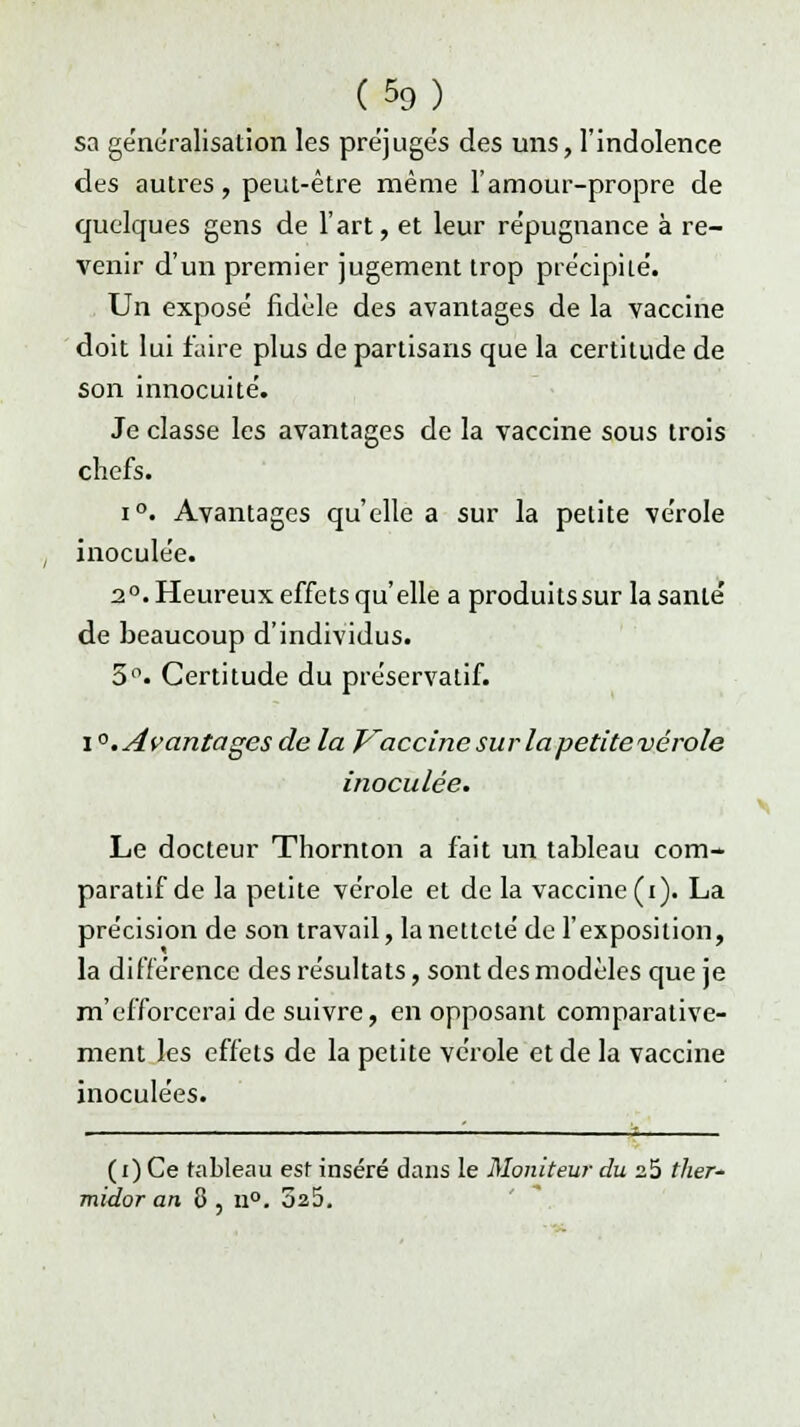 sa généralisation les préjuge's des uns, l'indolence des autres, peut-être même l'amour-propre de quelques gens de l'art, et leur re'pugnance à re- venir d'un premier jugement trop précipité. Un exposé fidèle des avantages de la vaccine doit lui faire plus de partisans que la certitude de son innocuité. Je classe les avantages de la vaccine sous trois chefs. i°. Avantages qu'elle a sur la petite vérole inoculée. 2°. Heureux effets qu'elle a produitssur la santé de beaucoup d'individus. 5°. Certitude du préservatif. i °. Avantages de la Vaccine sur la petite vérole inoculée. Le docteur Thornton a fait un tableau com- paratif de la petite vérole et de la vaccine (i). La précision de son travail, la netteté de l'exposition, la différence des résultats, sont des modèles que je m'efforcerai de suivre, en opposant comparative- ment les effets de la petite vérole et de la vaccine inoculées. ( i) Ce tableau est inséré dans le Moniteur du a5 ther- midor an 8 , n°. 3a5.