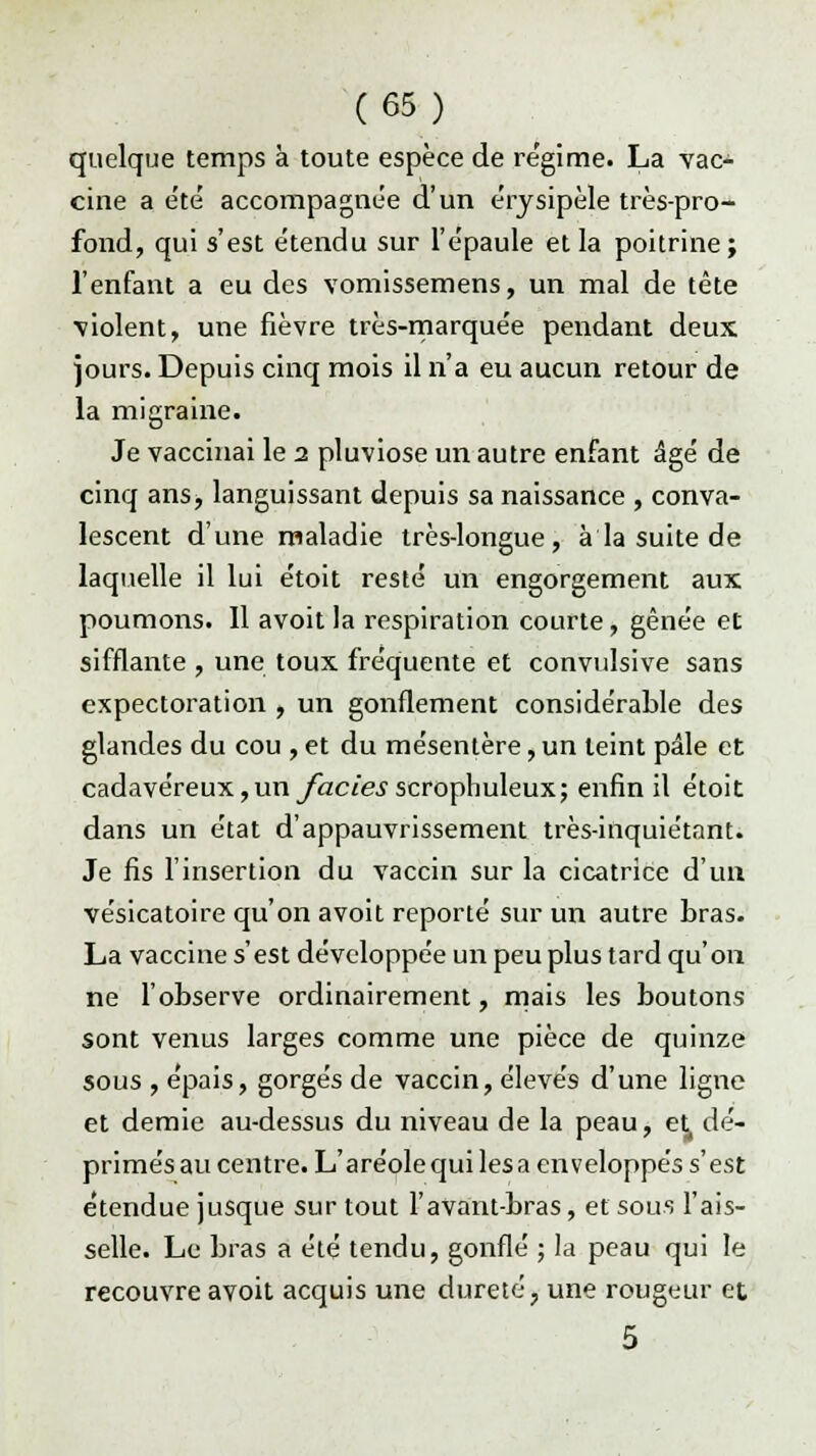 quelque temps à toute espèce de re'gime. La vac- cine a été accompagnée d'un érysipèle très-pro- fond, qui s'est étendu sur l'épaule et la poitrine; l'enfant a eu des vomissemens, un mal de tête violent, une fièvre très-marquée pendant deux jours. Depuis cinq mois il n'a eu aucun retour de la migraine. Je vaccinai le i pluviôse un autre enfant âgé de cinq ans, languissant depuis sa naissance , conva- lescent d'une maladie très-longue, à la suite de laquelle il lui étoit resté un engorgement aux poumons. 11 avoit la respiration courte, gênée et sifflante , une toux fréquente et convulsive sans expectoration , un gonflement considérable des glandes du cou , et du mésentère, un teint pâle et cadavéreux,unyac/e^scrophuleux; enfin il étoit dans un état d'appauvrissement très-inquiétant. Je fis l'insertion du vaccin sur la cicatrice d'un vésicatoire qu'on avoit reporté sur un autre bras. La vaccine s'est développée un peu plus tard qu'on ne l'observe ordinairement, mais les boutons sont venus larges comme une pièce de quinze sous , épais, gorgés de vaccin, élevés d'une ligne et demie au-dessus du niveau de la peau, et dé- primés au centre. L'aréole qui les a enveloppés s'est étendue jusque sur tout l'avant-bras, et sous l'ais- selle. Le bras a été tendu, gonflé ; la peau qui le recouvre avoit acquis une dureté, une rougeur et 5