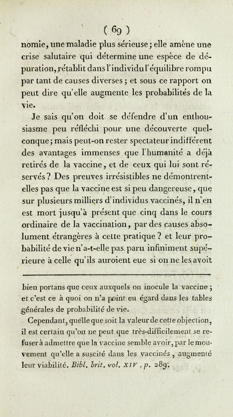 nomîe, une maladie plus sérieuse ; elle amène une crise salutaire qui détermine une espèce de dé- puration, rétablit dans l'individu l'équilibre rompu par tant de causes diverses ; et sous ce rapport on peut dire qu'elle augmente les probabilités de la \ie. Je sais qu'on doit se défendre d'un enthou- siasme peu réfléchi pour une découverte quel- conque ; mais peut-on rester spectateur indifférent des avantages immenses que l'humanité a déjà retirés de la vaccine, et de ceux qui lui sont ré- servés ? Des preuves irrésistibles ne démontrent- elles pas que la vaccine est si peu dangereuse, que sur plusieurs milliers d'individus vaccinés, il n'en est mort jusqu'à présent que cinq dans le cours ordinaire de la vaccination, par des causes abso- lument étrangères à cette pratique ? et leur pro- babilité de vie n'a-t-elle pas. paru infiniment supé- rieure à celle qu'ils auroient eue si on ne les avoit bien portans que ceux auxquels on inocule la vaccine ; et c'est ce à quoi on n'a point eu égard dans les tables générales de probabilité de vie. Cependant, quelle que soit la valeurde cette objection, il est certain qu'on ne peut que très-difficilement se re- fusera admettre que la vaccine semble avoir, par le mou- vement qu'elle a suscité dans les vaccinés , augmenté leur viabilité. BAI. hrit. vol. XIV , p. 280;