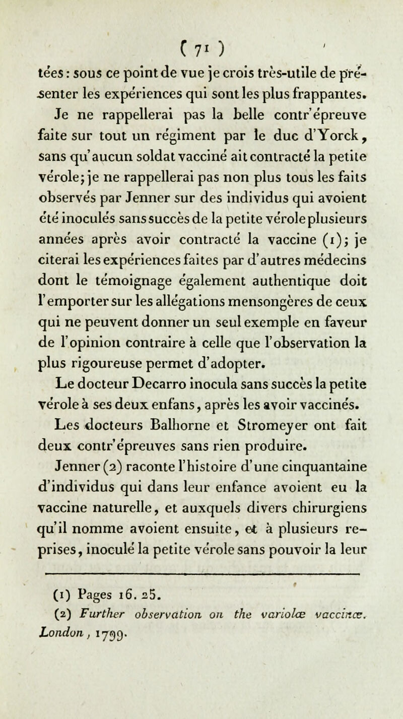 C'7«) tées : sous ce point de vue je crois très-utile de pfé- .senter les expériences qui sont les plus frappantes. Je ne rappellerai pas la belle contr'épreuve faite sur tout un régiment par le duc d'Yorck , sans qu'aucun soldat vacciné ait contracté la petite vérole; je ne rappellerai pas non plus tous les faits observés par Jenner sur des individus qui avoient été inoculés sans succès de la petite vérole plusieurs années après avoir contracté la vaccine (i)j je citerai les expériences faites par d'autres médecins dont le témoignage également authentique doit l'emporter sur les allégations mensongères de ceux qui ne peuvent donner un seul exemple en faveur de l'opinion contraire à celle que l'observation la plus rigoureuse permet d'adopter. Le docteur Decarro inocula sans succès la petite vérole à ses deux enfans, après les avoir vaccinés. Les docteurs Balhorne et Stromeyer ont fait deux contr'épreuves sans rien produire. Jenner (2) raconte l'histoire d'une cinquantaine d'individus qui dans leur enfance avoient eu la vaccine naturelle, et auxquels divers chirurgiens qu'il nomme avoient ensuite, et à plusieurs re- prises, inoculé la petite vérole sans pouvoir la leur (1) Pages 16. a5. (2) Further observation on the variolœ vaccines. London, 1739.