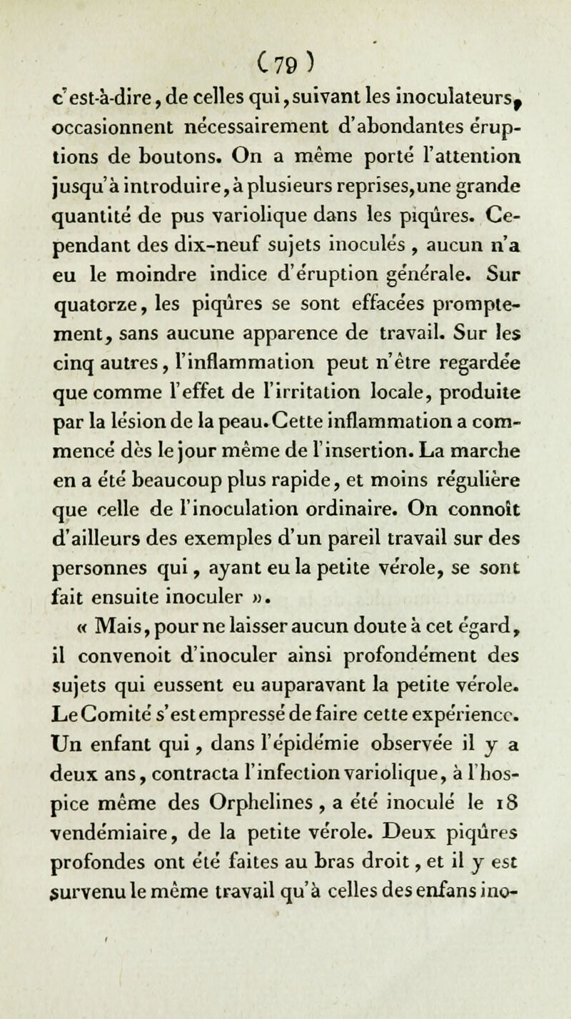 C79) c'est-à-dire, de celles qui, suivant les inoculateursf occasionnent nécessairement d'abondantes e'rup- tions de boutons. On a même porté l'attention jusqu'à introduire,à plusieurs reprises,une grande quantité de pus variolique dans les piqûres. Ce- pendant des dix-neuf sujets inoculés , aucun n'a eu le moindre indice d'éruption générale. Sur quatorze, les piqûres se sont effacées prompte- ment, sans aucune apparence de travail. Sur les cinq autres, l'inflammation peut n'être regardée que comme l'effet de l'irritation locale, produite par la lésion de la peau.Cette inflammation a com- mencé dès le jour même de l'insertion. La marche en a été beaucoup plus rapide, et moins régulière que celle de l'inoculation ordinaire. On connoit d'ailleurs des exemples d'un pareil travail sur des personnes qui, ayant eu la petite vérole, se sont fait ensuite inoculer ». « Mais, pour ne laisser aucun doute à cet égard, il convenoit d'inoculer ainsi profondément des sujets qui eussent eu auparavant la petite vérole. Le Comité s'est empressé de faire cette expérience. Un enfant qui, dans l'épidémie observée il y a deux ans, contracta l'infection variolique, à 1 hos- pice même des Orphelines , a été inoculé le 18 vendémiaire, de la petite vérole. Deux piqûres profondes ont été faites au bras droit, et il y est survenu le même travail qu'à celles des enfansino-