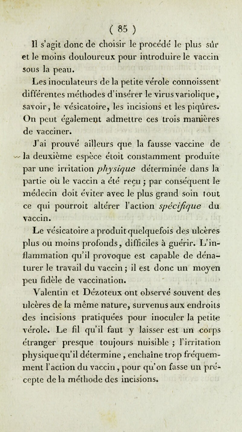 Il s'agit donc de choisir le procède' le plus sûr et le moins douloureux pour introduire le vaccin sous la peau. Les inoculateurs de la petite ve'role connoissent différentes méthodes d'insérer le virus variolique, savoir, le vésicatoire, les incisions et les piqûres. On peut également admettre ces trois manières de vacciner. J'ai prouvé ailleurs que la fausse vaccine de la deuxième espèce étoit constamment produite par une irritation physique déterminée dans la partie où le vaccin a été reçu ; par conséquent le médecin doit éviter avec le plus grand soin tout ce qui pourroit altérer l'action spécifique du vaccin. Le vésicatoire a produit quelquefois des ulcères plus ou moins profonds, difficiles à guérir. L'in- flammation qu'il provoque est capable de déna- turer le travail du vaccin ; il est donc un moyen peu fidèle de vaccination. Valenlin et Dézoteux ont observé souvent des ulcères de la même nature, survenus aux endroits des incisions pratiquées pour inoculer la petite vérole. Le fil qu'il faut y laisser est un corps étranger presque toujours nuisible ; l'irritation physique qu'il détermine, enchaîne trop fréquem- ment l'action du vaccin, pour qu'on fasse un pré- cepte de la méthode des incisions.