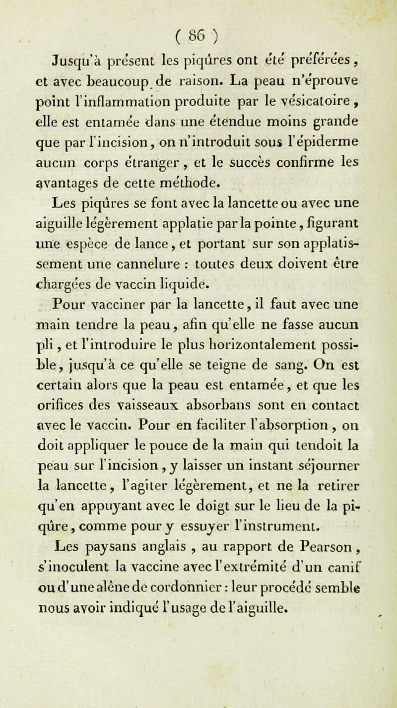 Jusqu'à présent les piqûres ont e'te' préférées, et avec beaucoup de raison. La peau n'e'prouve point l'inflammation produite par le ve'sicatoire , elle est entamée dans une étendue moins grande que par l'incision, on n'introduit sous l'épiderme aucun corps étranger, et le succès confirme les avantages de cette méthode. Les piqûres se font avec la lancette ou avec une aiguille légèrement applatie par la pointe, figurant une espèce de lance, et portant sur son applatis- sement une cannelure : toutes deux doivent être chargées de vaccin liquide. Pour vacciner par la lancette, il faut avec une main tendre la peau, afin qu'elle ne fasse aucun pli, et l'introduire le plus horizontalement possi- ble, jusqu'à ce qu'elle se teigne de sang. On est certain alors que la peau est entamée, et que les orifices des vaisseaux absorbans sont en contact avec le vaccin. Pour en faciliter l'absorption , on doit appliquer le pouce de la main qui tendoit la peau sur l'incision , y laisser un instant séjourner la lancette, l'agiter légèrement, et ne la retirer qu'en appuyant avec le doigt sur le lieu de la pi- qûre, comme pour y essuyer l'instrument. Les paysans anglais , au rapport de Pearson, s'inoculent la vaccine avec l'extrémité d'un canif ou d'une alêne de cordonnier : leur procédé semble nous avoir indiqué l'usage de l'aiguille.