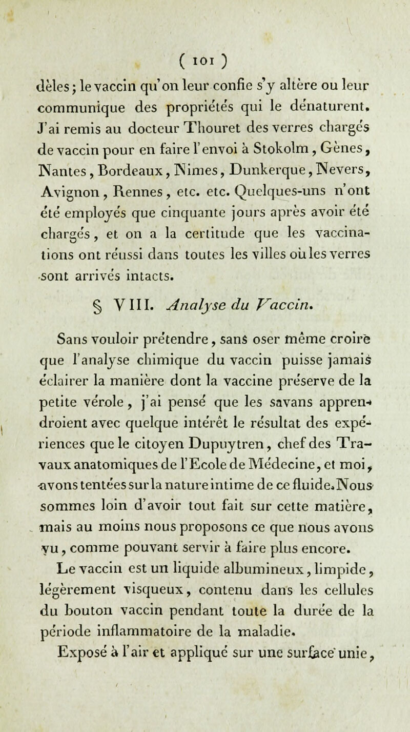 dèles ; le vaccin qu'on leur confie s'y altère ou leur communique des propriéte's qui le de'naturent. J'ai remis au docteur Thouret des verres chargés de vaccin pour en faire l'envoi à Stokolm, Gènes, Nantes , Bordeaux, INimes, Dunkerque, Nevers, Avignon , Rennes , etc. etc. Quelques-uns n'ont été employés que cinquante jours après avoir été chargés, et on a la certitude que les vaccina- tions ont réussi dans toutes les villes ouïes verres sont arrivés intacts. § VIII. Analyse du Vaccin. Sans vouloir prétendre, sans oser même croire que l'analyse chimique du vaccin puisse jamais éclairer la manière dont la vaccine préserve de la petite vérole , j'ai pensé que les savans appren-* droient avec quelque intérêt le résultat des expé- riences que le citoyen Dupuytren, chef des Tra- vaux anatomiques de l'Ecole de Médecine, et moi t «vons tentées sur la nature intime de ce fluide* Nous sommes loin d'avoir tout fait sur celte matière, mais au moins nous proposons ce que nous avons yu, comme pouvant servir à faire plus encore. Le vaccin est un liquide albumineux, limpide, légèrement visqueux, contenu dans les cellules du bouton vaccin pendant toute la durée de la période inflammatoire de la maladie. Exposé à l'air €t appliqué sur une surfjace'unie,