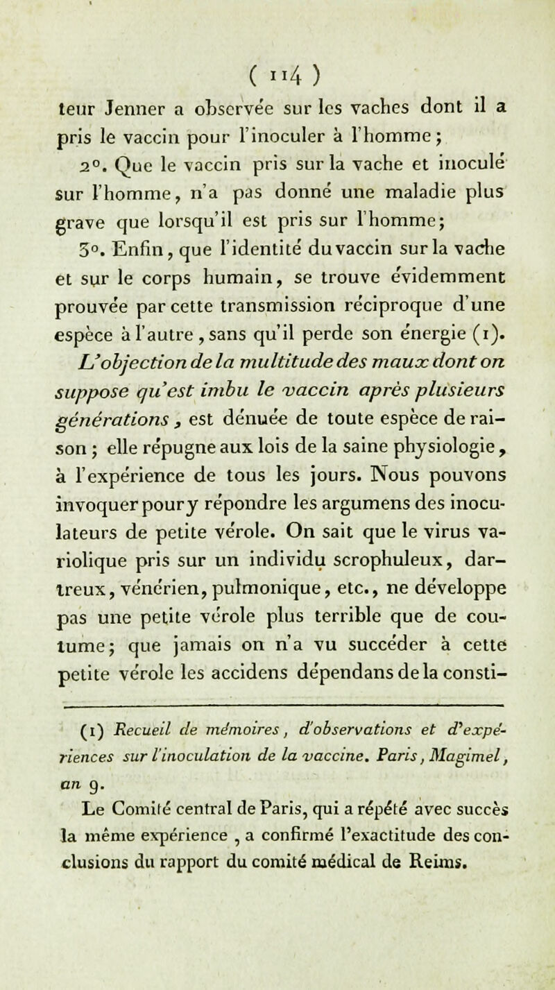 teur Jenner a observée sur les vaches dont il a pris le vaccin pour l'inoculer à l'homme; 2°. Que le vaccin pris sur la vache et inoculé sur l'homme, n'a pas donné une maladie plus grave que lorsqu'il est pris sur l'homme; 3°. Enfin, que l'identité du vaccin sur la vache et sur le corps humain, se trouve évidemment prouvée par cette transmission réciproque d'une espèce à l'autre ,sans qu'il perde son énergie (i). L'objection de la multitude des maux dont on suppose qu'est imbu le vaccin après plusieurs générations , est dénuée de toute espèce de rai- son ; elle répugne aux lois de la saine physiologie , à l'expérience de tous les jours. Nous pouvons invoquer pour y répondre les argumens des inocu- la teurs de petite vérole. On sait que le virus va- riolique pris sur un individu scrophuleux, dar- treux, vénérien, pulmonique, etc., ne développe pas une petite vérole plus terrible que de cou- tume; que jamais on n'a vu succéder à cette petite vérole les accidens dépendansdelaconsti- (i) Recueil de mémoires, d'observations et d'expe'- riences sur l'inoculation de la vaccine. Paris, Magimel, an 9. Le Comité central de Paris, qui a répété avec succès la même expérience , a confirmé l'exactitude des con- clusions du rapport du comité médical de Reims.