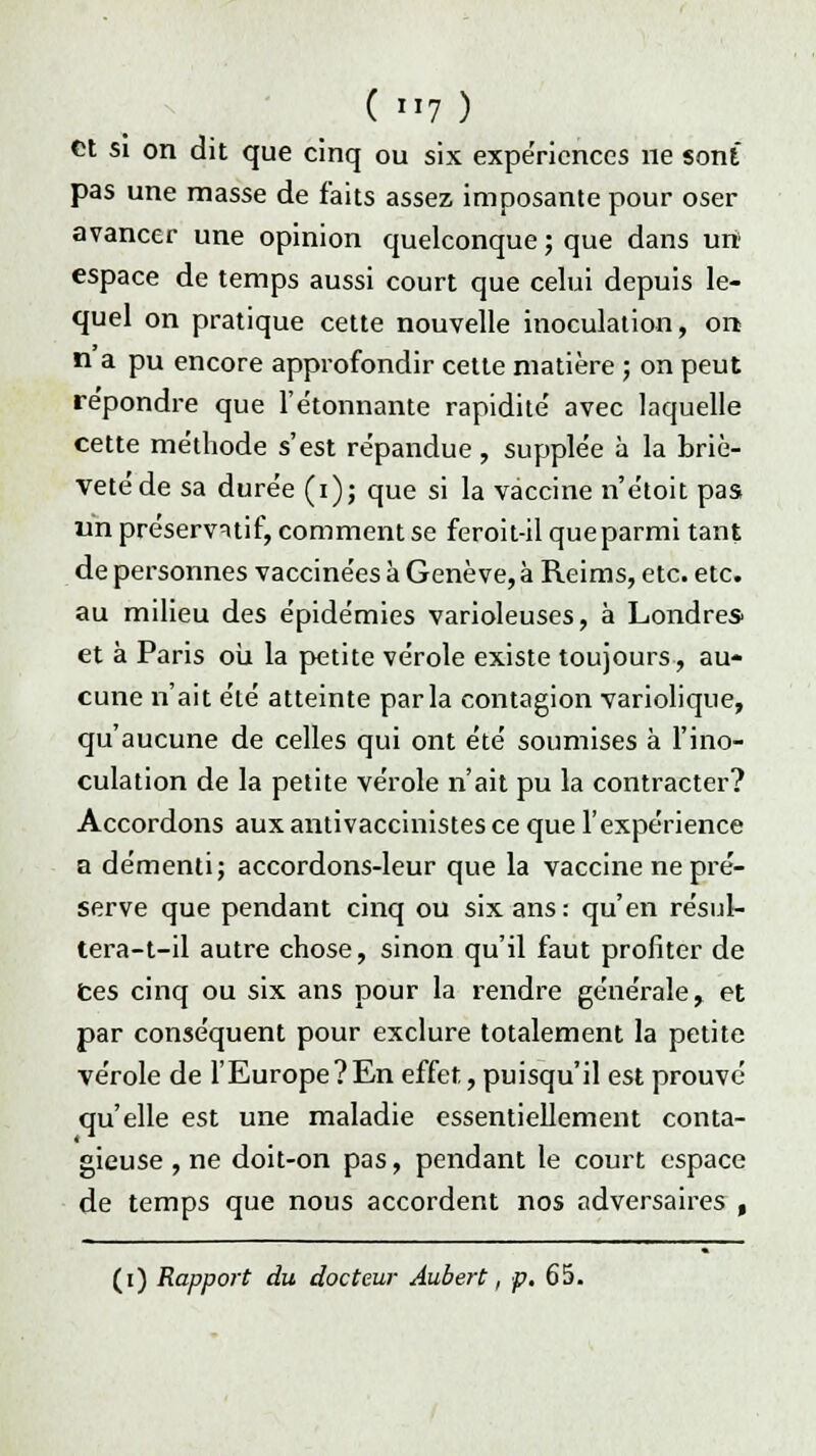 et si on dit que cinq ou six expériences ne sont pas une masse de faits assez imposante pour oser avancer une opinion quelconque ; que dans urt espace de temps aussi court que celui depuis le- quel on pratique cette nouvelle inoculation, on n a pu encore approfondir cette matière ; on peut repondre que l'étonnante rapidité avec laquelle cette méthode s'est répandue , supplée à la briè- veté de sa durée (i); que si la vaccine n'étoit pas un préservatif, comment se feroit-il que parmi tant de personnes vaccinées à Genève, à Reims, etc. etc. au milieu des épidémies varioleuses, à Londres^ et à Paris oii la petite vérole existe toujours, au- cune n'ait été atteinte parla contagion variolique, qu'aucune de celles qui ont été soumises à l'ino- culation de la petite vérole n'ait pu la contracter? Accordons aux antivaccinistes ce que l'expérience a démenti; accordons-leur que la vaccine ne pré- serve que pendant cinq ou six ans: qu'en résul- tera-t-il autre chose, sinon qu'il faut profiter de ces cinq ou six ans pour la rendre générale, et par conséquent pour exclure totalement la petite vérole de l'Europe?En effet, puisqu'il est prouvé qu'elle est une maladie essentiellement conta- gieuse , ne doit-on pas, pendant le court espace de temps que nous accordent nos adversaires , (i) Rapport du docteur Aubert, p. 65.